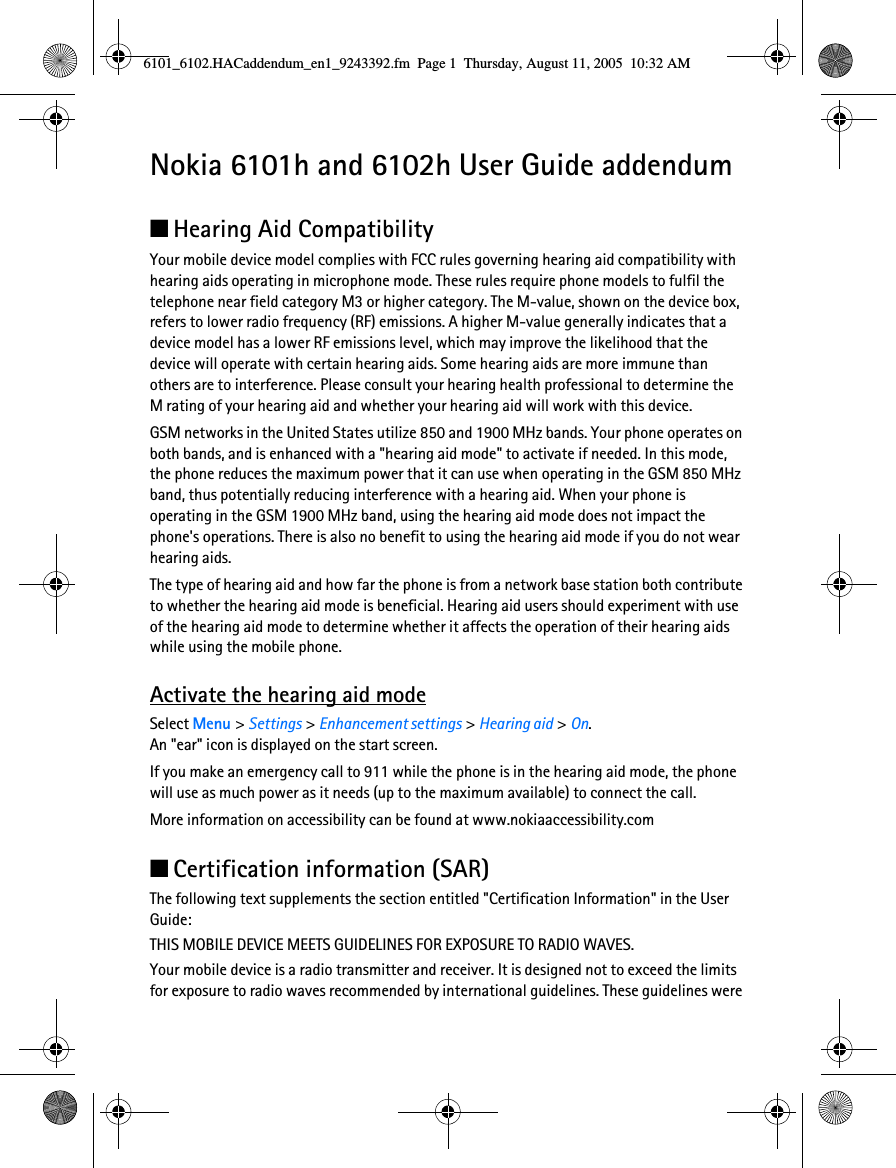 Nokia 6101h and 6102h User Guide addendum■Hearing Aid CompatibilityYour mobile device model complies with FCC rules governing hearing aid compatibility with hearing aids operating in microphone mode. These rules require phone models to fulfil the telephone near field category M3 or higher category. The M-value, shown on the device box, refers to lower radio frequency (RF) emissions. A higher M-value generally indicates that a device model has a lower RF emissions level, which may improve the likelihood that the device will operate with certain hearing aids. Some hearing aids are more immune than others are to interference. Please consult your hearing health professional to determine the M rating of your hearing aid and whether your hearing aid will work with this device.GSM networks in the United States utilize 850 and 1900 MHz bands. Your phone operates on both bands, and is enhanced with a &quot;hearing aid mode&quot; to activate if needed. In this mode, the phone reduces the maximum power that it can use when operating in the GSM 850 MHz band, thus potentially reducing interference with a hearing aid. When your phone is operating in the GSM 1900 MHz band, using the hearing aid mode does not impact the phone&apos;s operations. There is also no benefit to using the hearing aid mode if you do not wear hearing aids.The type of hearing aid and how far the phone is from a network base station both contribute to whether the hearing aid mode is beneficial. Hearing aid users should experiment with use of the hearing aid mode to determine whether it affects the operation of their hearing aids while using the mobile phone.Activate the hearing aid modeSelect Menu &gt; Settings &gt; Enhancement settings &gt; Hearing aid &gt; On. An &quot;ear&quot; icon is displayed on the start screen.If you make an emergency call to 911 while the phone is in the hearing aid mode, the phone will use as much power as it needs (up to the maximum available) to connect the call.More information on accessibility can be found at www.nokiaaccessibility.com■Certification information (SAR)The following text supplements the section entitled &quot;Certification Information&quot; in the User Guide:THIS MOBILE DEVICE MEETS GUIDELINES FOR EXPOSURE TO RADIO WAVES. Your mobile device is a radio transmitter and receiver. It is designed not to exceed the limits for exposure to radio waves recommended by international guidelines. These guidelines were 6101_6102.HACaddendum_en1_9243392.fm  Page 1  Thursday, August 11, 2005  10:32 AM