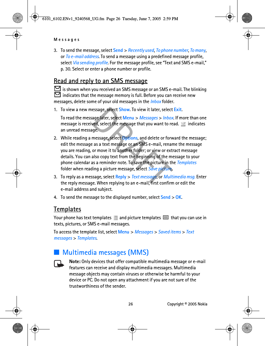Messages 26 Copyright © 2005 Nokia3. To send the message, select Send &gt; Recently used, To phone number, To many, or To e-mail address. To send a message using a predefined message profile, select Via sending profile. For the message profile, see “Text and SMS e-mail,” p. 30. Select or enter a phone number or profile.Read and reply to an SMS message is shown when you received an SMS message or an SMS e-mail. The blinking  indicates that the message memory is full. Before you can receive new messages, delete some of your old messages in the Inbox folder.1. To view a new message, select Show. To view it later, select Exit.To read the message later, select Menu &gt; Messages &gt; Inbox. If more than one message is received, select the message that you want to read.   indicates an unread message.2. While reading a message, select Options, and delete or forward the message; edit the message as a text message or an SMS e-mail, rename the message you are reading, or move it to another folder; or view or extract message details. You can also copy text from the beginning of the message to your phone calendar as a reminder note. To save the picture in the Templates folder when reading a picture message, select Save picture.3. To reply as a message, select Reply &gt; Text message, or Multimedia msg. Enter the reply message. When replying to an e-mail, first confirm or edit the e-mail address and subject.4. To send the message to the displayed number, select Send &gt; OK.TemplatesYour phone has text templates   and picture templates   that you can use in texts, pictures, or SMS e-mail messages.To access the template list, select Menu &gt; Messages &gt; Saved items &gt; Text messages &gt; Templates.■Multimedia messages (MMS)Note: Only devices that offer compatible multimedia message or e-mail features can receive and display multimedia messages. Multimedia message objects may contain viruses or otherwise be harmful to your device or PC. Do not open any attachment if you are not sure of the trustworthiness of the sender.6101_6102.ENv1_9240568_UG.fm  Page 26  Tuesday, June 7, 2005  2:59 PM