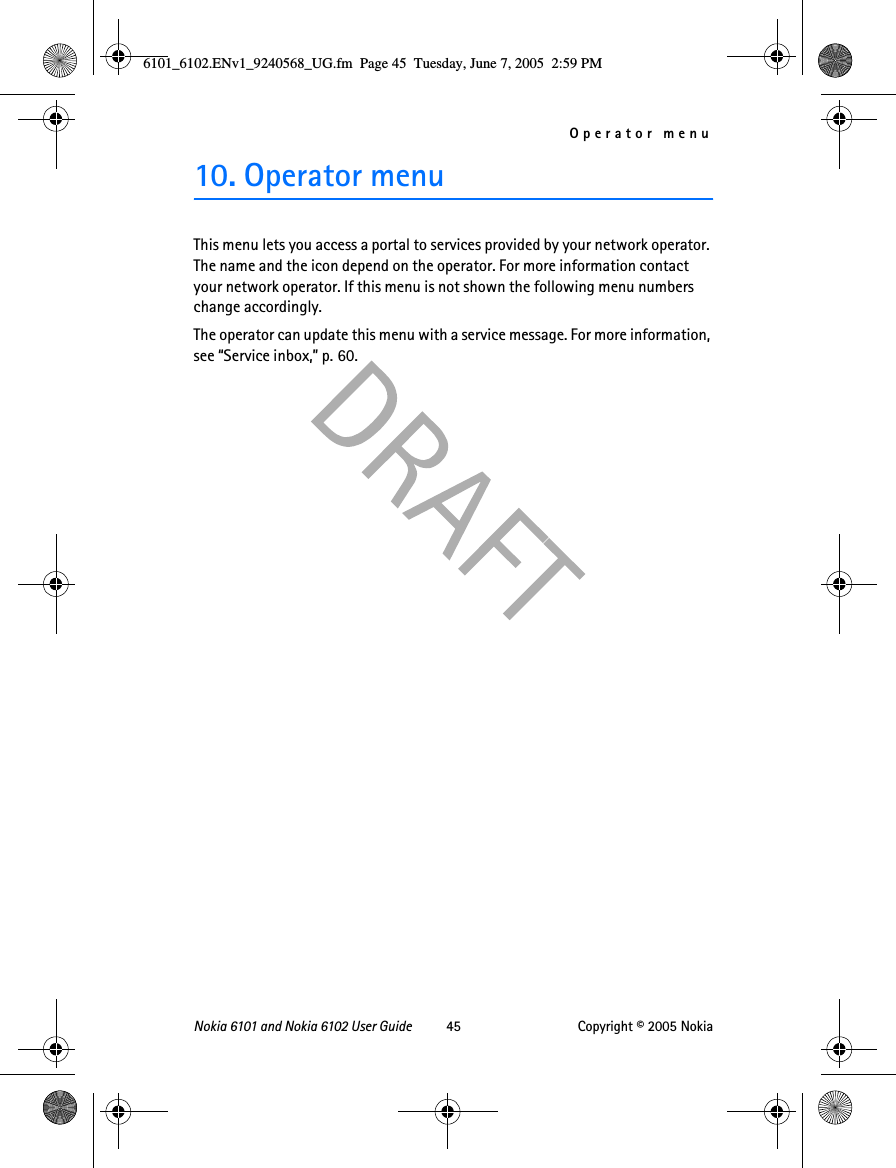Operator menuNokia 6101 and Nokia 6102 User Guide 45 Copyright © 2005 Nokia10. Operator menuThis menu lets you access a portal to services provided by your network operator. The name and the icon depend on the operator. For more information contact your network operator. If this menu is not shown the following menu numbers change accordingly.The operator can update this menu with a service message. For more information, see “Service inbox,” p. 60.6101_6102.ENv1_9240568_UG.fm  Page 45  Tuesday, June 7, 2005  2:59 PM