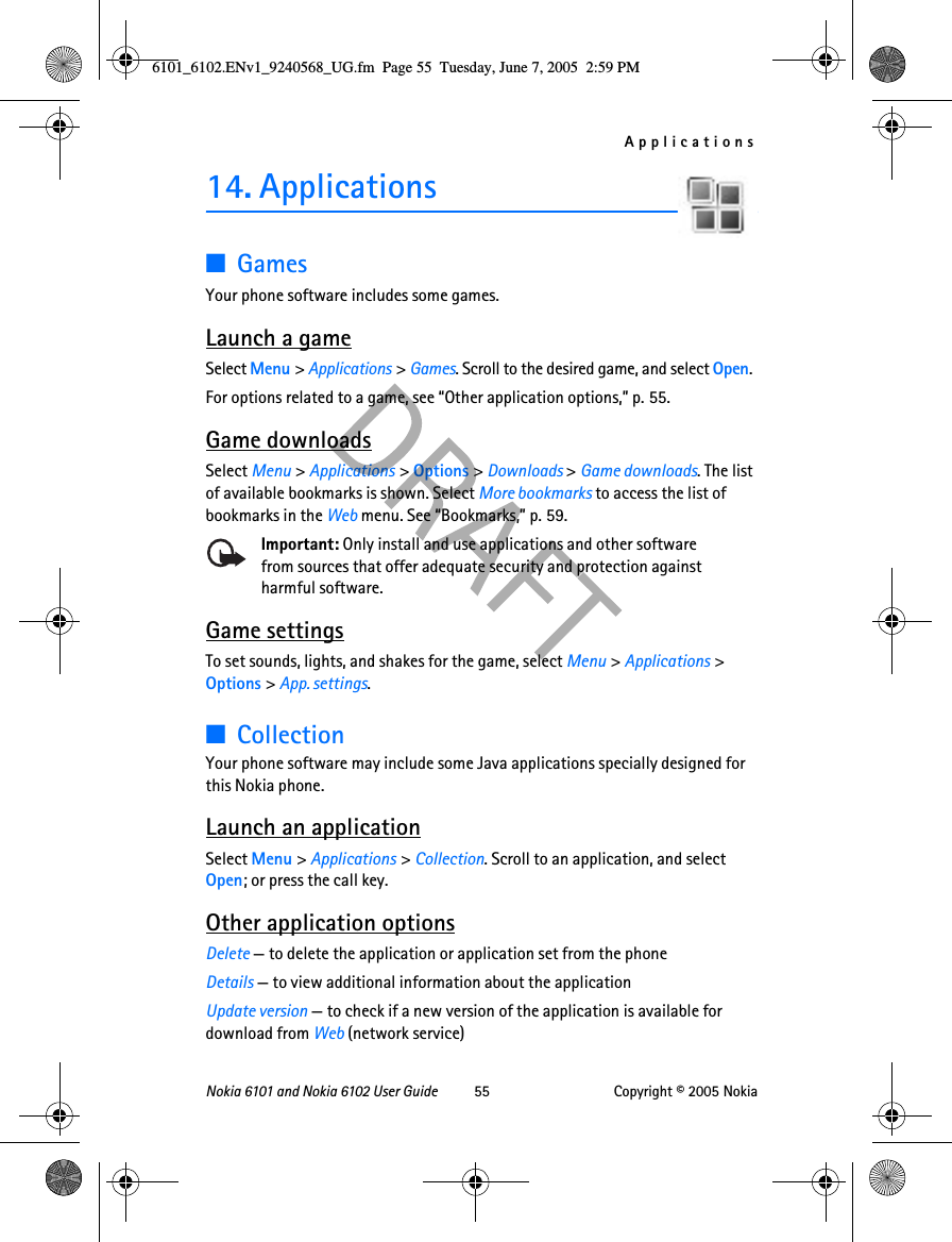 ApplicationsNokia 6101 and Nokia 6102 User Guide 55 Copyright © 2005 Nokia14. Applications■GamesYour phone software includes some games. Launch a gameSelect Menu &gt; Applications &gt; Games. Scroll to the desired game, and select Open.For options related to a game, see “Other application options,” p. 55.Game downloadsSelect Menu &gt; Applications &gt; Options &gt; Downloads &gt; Game downloads. The list of available bookmarks is shown. Select More bookmarks to access the list of bookmarks in the Web menu. See “Bookmarks,” p. 59.Important: Only install and use applications and other software from sources that offer adequate security and protection against harmful software.Game settingsTo set sounds, lights, and shakes for the game, select Menu &gt; Applications &gt; Options &gt; App. settings.■CollectionYour phone software may include some Java applications specially designed for this Nokia phone. Launch an applicationSelect Menu &gt; Applications &gt; Collection. Scroll to an application, and select Open; or press the call key.Other application optionsDelete — to delete the application or application set from the phoneDetails — to view additional information about the applicationUpdate version — to check if a new version of the application is available for download from Web (network service)6101_6102.ENv1_9240568_UG.fm  Page 55  Tuesday, June 7, 2005  2:59 PM
