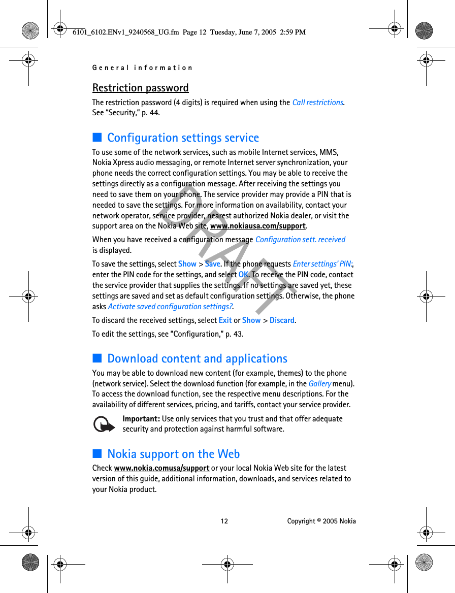 General information 12 Copyright © 2005 NokiaRestriction passwordThe restriction password (4 digits) is required when using the Call restrictions. See “Security,” p. 44.■Configuration settings serviceTo use some of the network services, such as mobile Internet services, MMS, Nokia Xpress audio messaging, or remote Internet server synchronization, your phone needs the correct configuration settings. You may be able to receive the settings directly as a configuration message. After receiving the settings you need to save them on your phone. The service provider may provide a PIN that is needed to save the settings. For more information on availability, contact your network operator, service provider, nearest authorized Nokia dealer, or visit the support area on the Nokia Web site, www.nokiausa.com/support.When you have received a configuration message Configuration sett. received  is displayed.To save the settings, select Show &gt; Save. If the phone requests Enter settings&apos; PIN:, enter the PIN code for the settings, and select OK. To receive the PIN code, contact the service provider that supplies the settings. If no settings are saved yet, these settings are saved and set as default configuration settings. Otherwise, the phone asks Activate saved configuration settings?.To discard the received settings, select Exit or Show &gt; Discard.To edit the settings, see “Configuration,” p. 43.■Download content and applicationsYou may be able to download new content (for example, themes) to the phone (network service). Select the download function (for example, in the Gallery menu). To access the download function, see the respective menu descriptions. For the availability of different services, pricing, and tariffs, contact your service provider.Important: Use only services that you trust and that offer adequate security and protection against harmful software.■Nokia support on the WebCheck www.nokia.comusa/support or your local Nokia Web site for the latest version of this guide, additional information, downloads, and services related to your Nokia product.6101_6102.ENv1_9240568_UG.fm  Page 12  Tuesday, June 7, 2005  2:59 PM