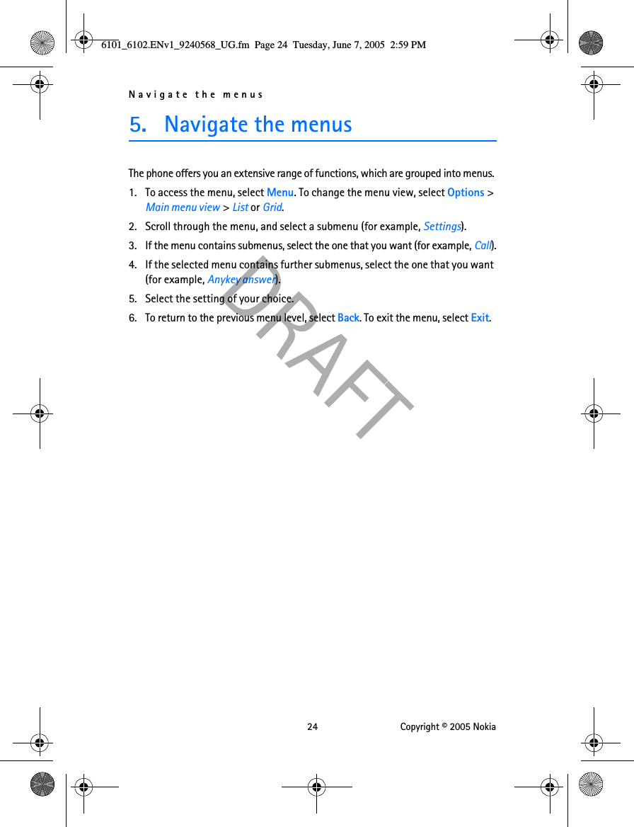 Navigate the menus 24 Copyright © 2005 Nokia5. Navigate the menusThe phone offers you an extensive range of functions, which are grouped into menus. 1. To access the menu, select Menu. To change the menu view, select Options &gt; Main menu view &gt; List or Grid.2. Scroll through the menu, and select a submenu (for example, Settings).3. If the menu contains submenus, select the one that you want (for example, Call).4. If the selected menu contains further submenus, select the one that you want (for example, Anykey answer).5. Select the setting of your choice.6. To return to the previous menu level, select Back. To exit the menu, select Exit.6101_6102.ENv1_9240568_UG.fm  Page 24  Tuesday, June 7, 2005  2:59 PM