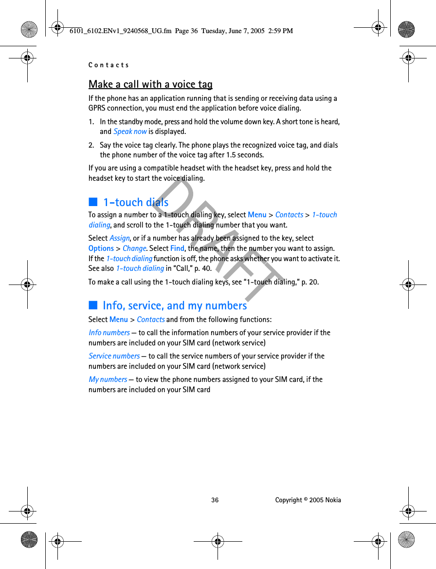 Contacts 36 Copyright © 2005 NokiaMake a call with a voice tagIf the phone has an application running that is sending or receiving data using a GPRS connection, you must end the application before voice dialing.1. In the standby mode, press and hold the volume down key. A short tone is heard, and Speak now is displayed.2. Say the voice tag clearly. The phone plays the recognized voice tag, and dials the phone number of the voice tag after 1.5 seconds.If you are using a compatible headset with the headset key, press and hold the headset key to start the voice dialing.■1-touch dialsTo assign a number to a 1-touch dialing key, select Menu &gt; Contacts &gt; 1-touch dialing, and scroll to the 1-touch dialing number that you want.Select Assign, or if a number has already been assigned to the key, select Options &gt; Change. Select Find, the name, then the number you want to assign. If the 1-touch dialing function is off, the phone asks whether you want to activate it. See also 1-touch dialing in “Call,” p. 40.To make a call using the 1-touch dialing keys, see “1-touch dialing,” p. 20.■Info, service, and my numbersSelect Menu &gt; Contacts and from the following functions:Info numbers — to call the information numbers of your service provider if the numbers are included on your SIM card (network service)Service numbers — to call the service numbers of your service provider if the numbers are included on your SIM card (network service)My numbers — to view the phone numbers assigned to your SIM card, if the numbers are included on your SIM card6101_6102.ENv1_9240568_UG.fm  Page 36  Tuesday, June 7, 2005  2:59 PM