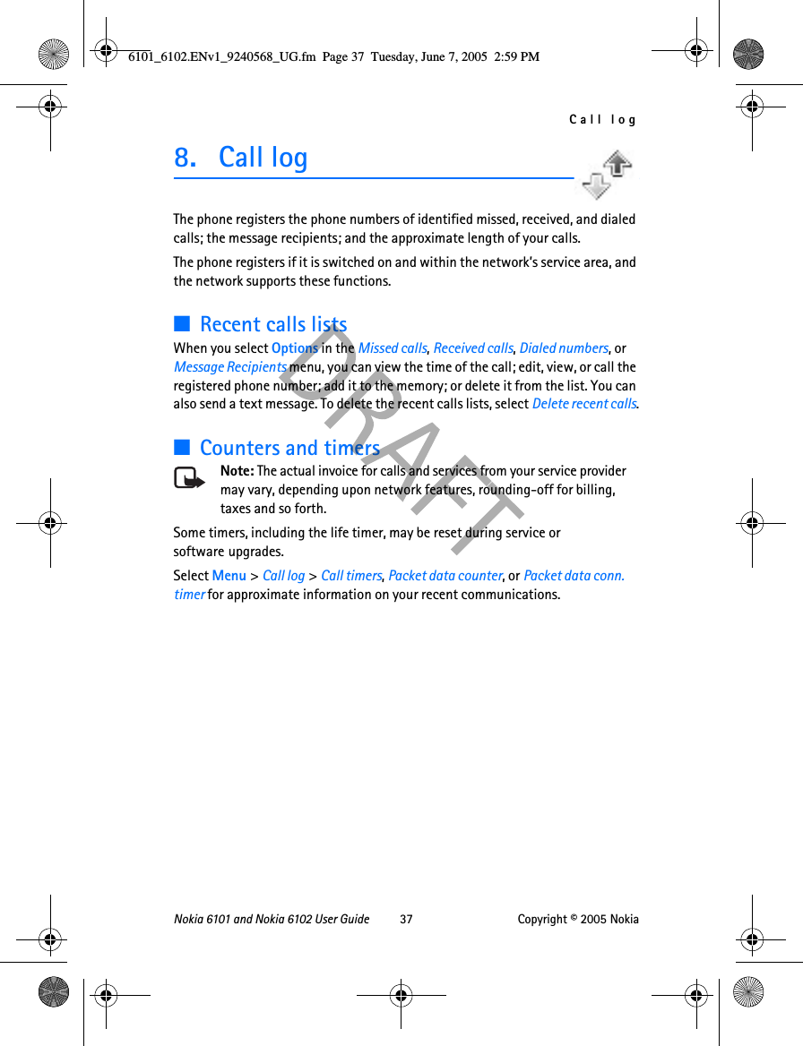 Call logNokia 6101 and Nokia 6102 User Guide 37 Copyright © 2005 Nokia8. Call logThe phone registers the phone numbers of identified missed, received, and dialed calls; the message recipients; and the approximate length of your calls.The phone registers if it is switched on and within the network’s service area, and the network supports these functions.■Recent calls listsWhen you select Options in the Missed calls, Received calls, Dialed numbers, or Message Recipients menu, you can view the time of the call; edit, view, or call the registered phone number; add it to the memory; or delete it from the list. You can also send a text message. To delete the recent calls lists, select Delete recent calls.■Counters and timersNote: The actual invoice for calls and services from your service provider may vary, depending upon network features, rounding-off for billing, taxes and so forth.Some timers, including the life timer, may be reset during service or software upgrades.Select Menu &gt; Call log &gt; Call timers, Packet data counter, or Packet data conn. timer for approximate information on your recent communications.6101_6102.ENv1_9240568_UG.fm  Page 37  Tuesday, June 7, 2005  2:59 PM