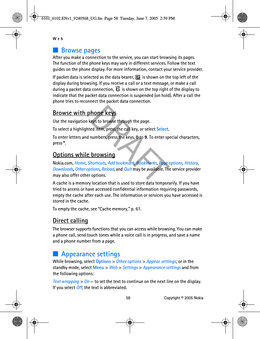 Web 58 Copyright © 2005 Nokia■Browse pagesAfter you make a connection to the service, you can start browsing its pages. The function of the phone keys may vary in different services. Follow the text guides on the phone display. For more information, contact your service provider.If packet data is selected as the data bearer,   is shown on the top left of the display during browsing. If you receive a call or a text message, or make a call during a packet data connection,   is shown on the top right of the display to indicate that the packet data connection is suspended (on hold). After a call the phone tries to reconnect the packet data connection.Browse with phone keysUse the navigation keys to browse through the page.To select a highlighted item, press the call key, or select Select.To enter letters and numbers, press the keys, 0 to 9. To enter special characters, press *.Options while browsingNokia.com, Home, Shortcuts, Add bookmark, Bookmarks, Page options, History, Downloads, Other options, Reload, and Quit may be available. The service provider may also offer other options.A cache is a memory location that is used to store data temporarily. If you have tried to access or have accessed confidential information requiring passwords, empty the cache after each use. The information or services you have accessed is stored in the cache.To empty the cache, see “Cache memory,” p. 61.Direct callingThe browser supports functions that you can access while browsing. You can make a phone call, send touch tones while a voice call is in progress, and save a name and a phone number from a page.■Appearance settingsWhile browsing, select Options &gt; Other options &gt; Appear. settings; or in the standby mode, select Menu &gt; Web &gt; Settings &gt; Appearance settings and from the following options:Text wrapping &gt; On — to set the text to continue on the next line on the display. If you select Off, the text is abbreviated.6101_6102.ENv1_9240568_UG.fm  Page 58  Tuesday, June 7, 2005  2:59 PM