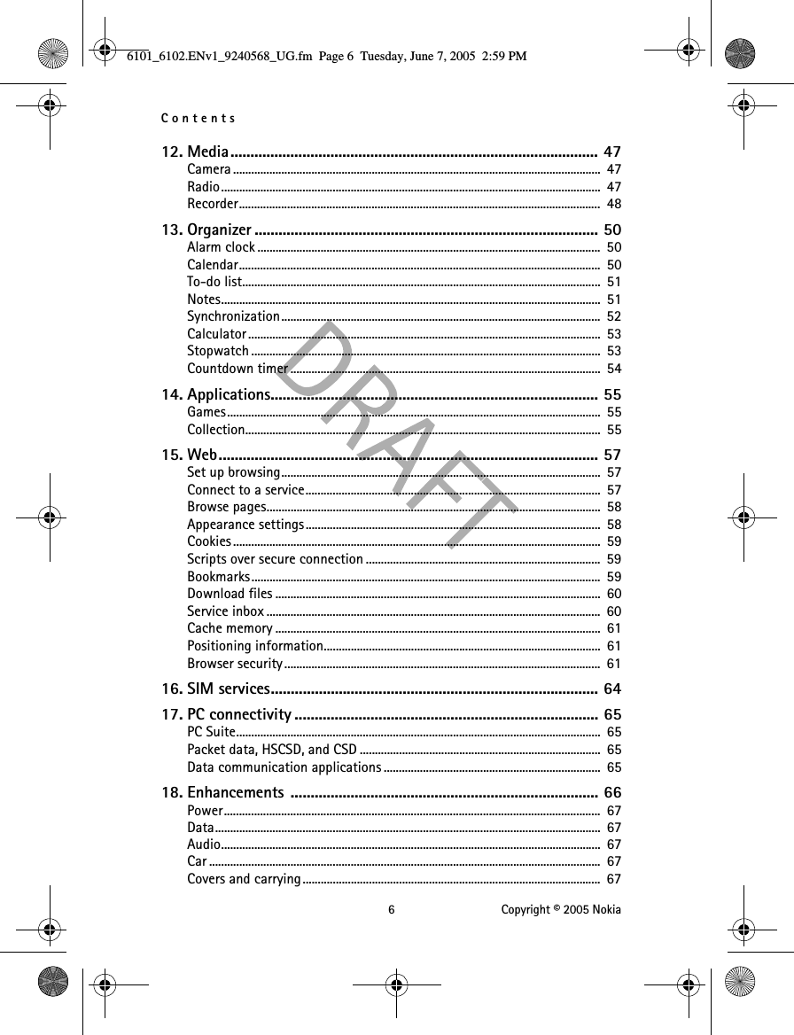 Contents 6 Copyright © 2005 Nokia12. Media............................................................................................ 47Camera .......................................................................................................................... 47Radio..............................................................................................................................  47Recorder........................................................................................................................ 4813. Organizer ...................................................................................... 50Alarm clock ..................................................................................................................  50Calendar........................................................................................................................ 50To-do list.......................................................................................................................  51Notes..............................................................................................................................  51Synchronization..........................................................................................................  52Calculator.....................................................................................................................  53Stopwatch ....................................................................................................................  53Countdown timer .......................................................................................................  5414. Applications.................................................................................. 55Games............................................................................................................................  55Collection...................................................................................................................... 5515. Web............................................................................................... 57Set up browsing..........................................................................................................  57Connect to a service..................................................................................................  57Browse pages...............................................................................................................  58Appearance settings ..................................................................................................  58Cookies..........................................................................................................................  59Scripts over secure connection ..............................................................................  59Bookmarks....................................................................................................................  59Download files ............................................................................................................  60Service inbox ...............................................................................................................  60Cache memory ............................................................................................................  61Positioning information............................................................................................  61Browser security .........................................................................................................  6116. SIM services.................................................................................. 6417. PC connectivity ............................................................................ 65PC Suite.........................................................................................................................  65Packet data, HSCSD, and CSD ................................................................................  65Data communication applications ........................................................................  6518. Enhancements ............................................................................. 66Power.............................................................................................................................  67Data................................................................................................................................  67Audio..............................................................................................................................  67Car ..................................................................................................................................  67Covers and carrying ...................................................................................................  676101_6102.ENv1_9240568_UG.fm  Page 6  Tuesday, June 7, 2005  2:59 PM