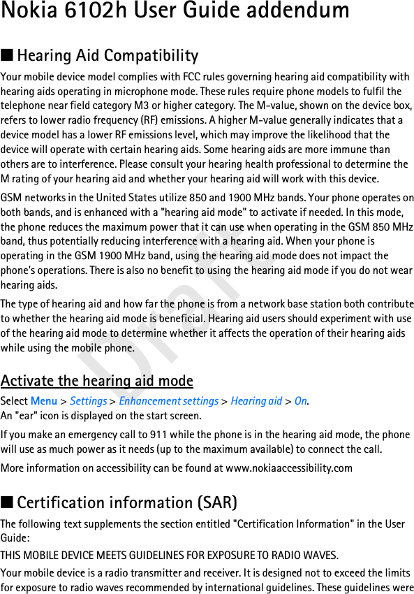 Draft Nokia 6102h User Guide addendum■Hearing Aid CompatibilityYour mobile device model complies with FCC rules governing hearing aid compatibility with hearing aids operating in microphone mode. These rules require phone models to fulfil the telephone near field category M3 or higher category. The M-value, shown on the device box, refers to lower radio frequency (RF) emissions. A higher M-value generally indicates that a device model has a lower RF emissions level, which may improve the likelihood that the device will operate with certain hearing aids. Some hearing aids are more immune than others are to interference. Please consult your hearing health professional to determine the M rating of your hearing aid and whether your hearing aid will work with this device.GSM networks in the United States utilize 850 and 1900 MHz bands. Your phone operates on both bands, and is enhanced with a &quot;hearing aid mode&quot; to activate if needed. In this mode, the phone reduces the maximum power that it can use when operating in the GSM 850 MHz band, thus potentially reducing interference with a hearing aid. When your phone is operating in the GSM 1900 MHz band, using the hearing aid mode does not impact the phone&apos;s operations. There is also no benefit to using the hearing aid mode if you do not wear hearing aids.The type of hearing aid and how far the phone is from a network base station both contribute to whether the hearing aid mode is beneficial. Hearing aid users should experiment with use of the hearing aid mode to determine whether it affects the operation of their hearing aids while using the mobile phone.Activate the hearing aid modeSelect Menu &gt; Settings &gt; Enhancement settings &gt; Hearing aid &gt; On. An &quot;ear&quot; icon is displayed on the start screen.If you make an emergency call to 911 while the phone is in the hearing aid mode, the phone will use as much power as it needs (up to the maximum available) to connect the call.More information on accessibility can be found at www.nokiaaccessibility.com■Certification information (SAR)The following text supplements the section entitled &quot;Certification Information&quot; in the User Guide:THIS MOBILE DEVICE MEETS GUIDELINES FOR EXPOSURE TO RADIO WAVES. Your mobile device is a radio transmitter and receiver. It is designed not to exceed the limits for exposure to radio waves recommended by international guidelines. These guidelines were 