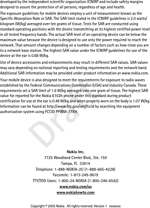  Draft developed by the independent scientific organization ICNIRP and include safety margins designed to assure the protection of all persons, regardless of age and health.The exposure guidelines for mobile devices employ a unit of measurement known as the Specific Absorption Rate or SAR. The SAR limit stated in the ICNIRP guidelines is 2.0 watts/ kilogram (W/kg) averaged over ten grams of tissue. Tests for SAR are conducted using standard operating positions with the device transmitting at its highest certified power level in all tested frequency bands. The actual SAR level of an operating device can be below the maximum value because the device is designed to use only the power required to reach the network. That amount changes depending on a number of factors such as how close you are to a network base station. The highest SAR value under the ICNIRP guidelines for use of the device at the ear is 0.68 W/kg.Use of device accessories and enhancements may result in different SAR values. SAR values may vary depending on national reporting and testing requirements and the network band. Additional SAR information may be provided under product information at www.nokia.com.Your mobile device is also designed to meet the requirements for exposure to radio waves established by the Federal Communications Commission (USA) and Industry Canada. These requirements set a SAR limit of 1.6 W/kg averaged over one gram of tissue. The highest SAR value for reported for the Nokia 6102h phone under this standard during product certification for use at the ear is 0.48 W/kg and when properly worn on the body is 1.07 W/kg. Information can be found at http://www.fcc.gov/oet/fccid by searching the equipment authorization system using FCCID PPIRM-77XH.Nokia Inc.7725 Woodland Center Blvd., Ste. 150Tampa, FL 33614Telephone: 1-888-NOKIA-2U (1-888-665-4228)Facsimile: 1-813-249-9619TTY/TDD Users: 1-800-24-NOKIA (1-800-246-6542)www.nokia.com/uswww.nokiahowto.comCopyright © 2005 Nokia.  All rights reserved. Version 1   xxxxxxx