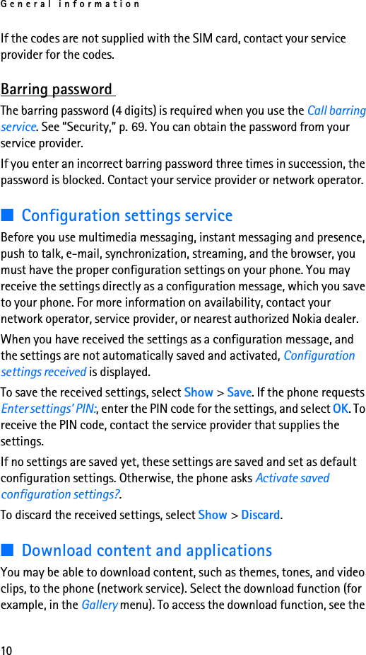 General information10If the codes are not supplied with the SIM card, contact your service provider for the codes.Barring password The barring password (4 digits) is required when you use the Call barring service. See “Security,” p. 69. You can obtain the password from your service provider.If you enter an incorrect barring password three times in succession, the password is blocked. Contact your service provider or network operator.■Configuration settings serviceBefore you use multimedia messaging, instant messaging and presence, push to talk, e-mail, synchronization, streaming, and the browser, you must have the proper configuration settings on your phone. You may receive the settings directly as a configuration message, which you save to your phone. For more information on availability, contact your network operator, service provider, or nearest authorized Nokia dealer.When you have received the settings as a configuration message, and the settings are not automatically saved and activated, Configuration settings received is displayed.To save the received settings, select Show &gt; Save. If the phone requests Enter settings’ PIN:, enter the PIN code for the settings, and select OK. To receive the PIN code, contact the service provider that supplies the settings.If no settings are saved yet, these settings are saved and set as default configuration settings. Otherwise, the phone asks Activate saved configuration settings?.To discard the received settings, select Show &gt; Discard.■Download content and applicationsYou may be able to download content, such as themes, tones, and video clips, to the phone (network service). Select the download function (for example, in the Gallery menu). To access the download function, see the 