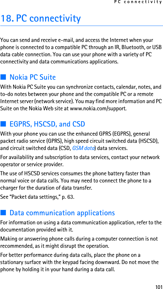 PC connectivity10118. PC connectivityYou can send and receive e-mail, and access the Internet when your phone is connected to a compatible PC through an IR, Bluetooth, or USB data cable connection. You can use your phone with a variety of PC connectivity and data communications applications.■Nokia PC SuiteWith Nokia PC Suite you can synchronize contacts, calendar, notes, and to-do notes between your phone and the compatible PC or a remote Internet server (network service). You may find more information and PC Suite on the Nokia Web site at www.nokia.com/support.■EGPRS, HSCSD, and CSDWith your phone you can use the enhanced GPRS (EGPRS), general packet radio service (GPRS), high speed circuit switched data (HSCSD), and circuit switched data (CSD, GSM data) data services.For availability and subscription to data services, contact your network operator or service provider.The use of HSCSD services consumes the phone battery faster than normal voice or data calls. You may need to connect the phone to a charger for the duration of data transfer.See “Packet data settings,” p. 63.■Data communication applicationsFor information on using a data communication application, refer to the documentation provided with it.Making or answering phone calls during a computer connection is not recommended, as it might disrupt the operation.For better performance during data calls, place the phone on a stationary surface with the keypad facing downward. Do not move the phone by holding it in your hand during a data call.