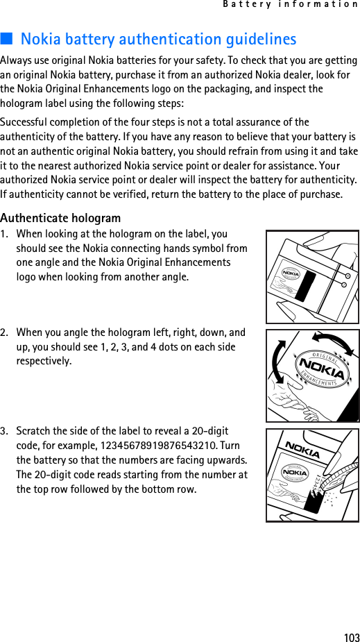 Battery information103■Nokia battery authentication guidelinesAlways use original Nokia batteries for your safety. To check that you are getting an original Nokia battery, purchase it from an authorized Nokia dealer, look for the Nokia Original Enhancements logo on the packaging, and inspect the hologram label using the following steps:Successful completion of the four steps is not a total assurance of the authenticity of the battery. If you have any reason to believe that your battery is not an authentic original Nokia battery, you should refrain from using it and take it to the nearest authorized Nokia service point or dealer for assistance. Your authorized Nokia service point or dealer will inspect the battery for authenticity. If authenticity cannot be verified, return the battery to the place of purchase. Authenticate hologram1. When looking at the hologram on the label, you should see the Nokia connecting hands symbol from one angle and the Nokia Original Enhancements logo when looking from another angle.2. When you angle the hologram left, right, down, and up, you should see 1, 2, 3, and 4 dots on each side respectively.3. Scratch the side of the label to reveal a 20-digit code, for example, 12345678919876543210. Turn the battery so that the numbers are facing upwards. The 20-digit code reads starting from the number at the top row followed by the bottom row.