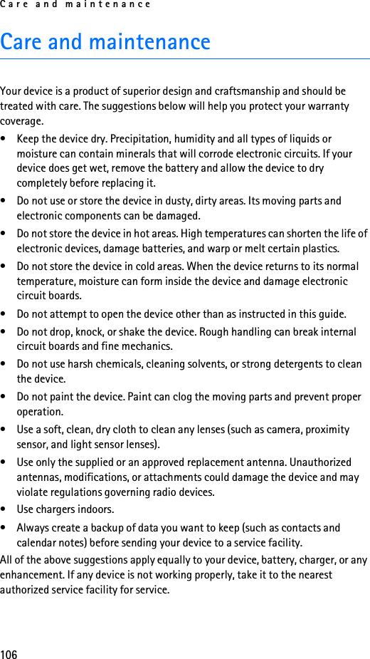 Care and maintenance106Care and maintenanceYour device is a product of superior design and craftsmanship and should be treated with care. The suggestions below will help you protect your warranty coverage.• Keep the device dry. Precipitation, humidity and all types of liquids or moisture can contain minerals that will corrode electronic circuits. If your device does get wet, remove the battery and allow the device to dry completely before replacing it.• Do not use or store the device in dusty, dirty areas. Its moving parts and electronic components can be damaged.• Do not store the device in hot areas. High temperatures can shorten the life of electronic devices, damage batteries, and warp or melt certain plastics.• Do not store the device in cold areas. When the device returns to its normal temperature, moisture can form inside the device and damage electronic circuit boards.• Do not attempt to open the device other than as instructed in this guide.• Do not drop, knock, or shake the device. Rough handling can break internal circuit boards and fine mechanics.• Do not use harsh chemicals, cleaning solvents, or strong detergents to clean the device.• Do not paint the device. Paint can clog the moving parts and prevent proper operation.• Use a soft, clean, dry cloth to clean any lenses (such as camera, proximity sensor, and light sensor lenses).• Use only the supplied or an approved replacement antenna. Unauthorized antennas, modifications, or attachments could damage the device and may violate regulations governing radio devices.• Use chargers indoors.• Always create a backup of data you want to keep (such as contacts and calendar notes) before sending your device to a service facility.All of the above suggestions apply equally to your device, battery, charger, or any enhancement. If any device is not working properly, take it to the nearest authorized service facility for service.