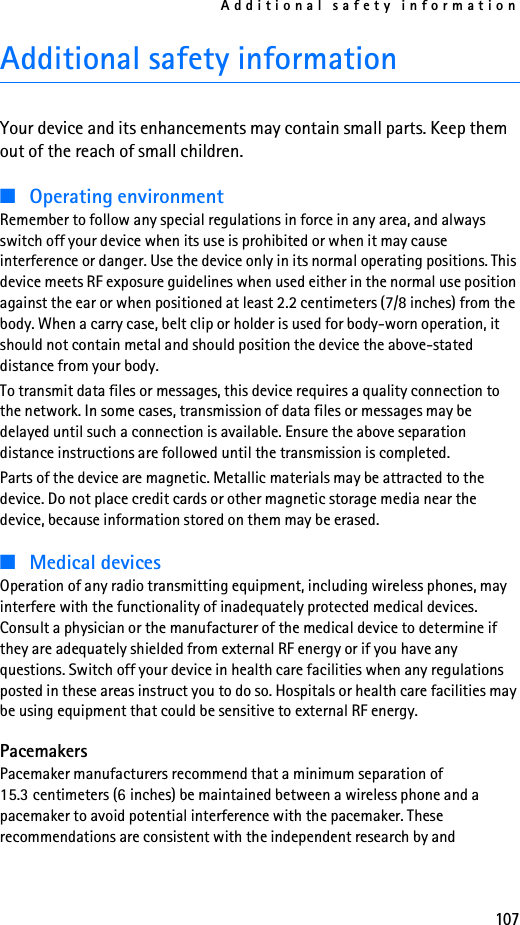 Additional safety information107Additional safety informationYour device and its enhancements may contain small parts. Keep them out of the reach of small children.■Operating environmentRemember to follow any special regulations in force in any area, and always switch off your device when its use is prohibited or when it may cause interference or danger. Use the device only in its normal operating positions. This device meets RF exposure guidelines when used either in the normal use position against the ear or when positioned at least 2.2 centimeters (7/8 inches) from the body. When a carry case, belt clip or holder is used for body-worn operation, it should not contain metal and should position the device the above-stated distance from your body. To transmit data files or messages, this device requires a quality connection to the network. In some cases, transmission of data files or messages may be delayed until such a connection is available. Ensure the above separation distance instructions are followed until the transmission is completed.Parts of the device are magnetic. Metallic materials may be attracted to the device. Do not place credit cards or other magnetic storage media near the device, because information stored on them may be erased.■Medical devicesOperation of any radio transmitting equipment, including wireless phones, may interfere with the functionality of inadequately protected medical devices. Consult a physician or the manufacturer of the medical device to determine if they are adequately shielded from external RF energy or if you have any questions. Switch off your device in health care facilities when any regulations posted in these areas instruct you to do so. Hospitals or health care facilities may be using equipment that could be sensitive to external RF energy.PacemakersPacemaker manufacturers recommend that a minimum separation of 15.3 centimeters (6 inches) be maintained between a wireless phone and a pacemaker to avoid potential interference with the pacemaker. These recommendations are consistent with the independent research by and 