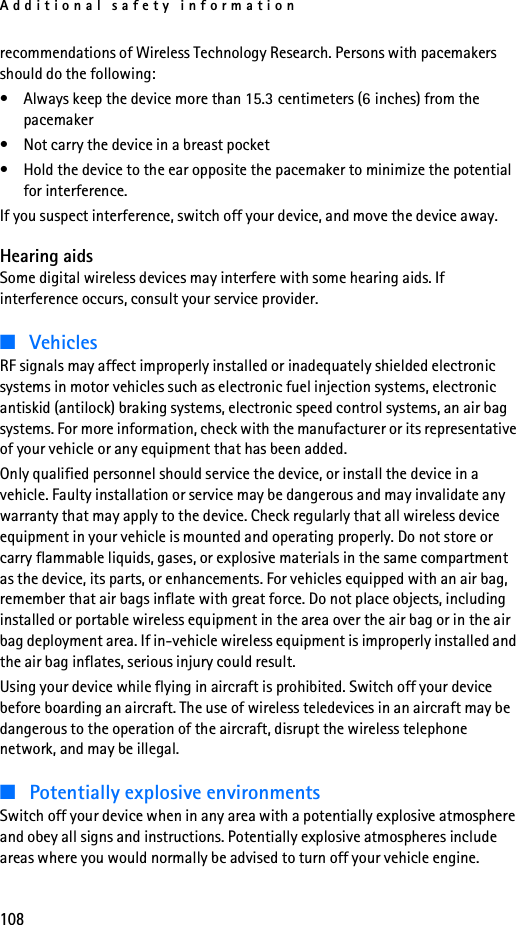 Additional safety information108recommendations of Wireless Technology Research. Persons with pacemakers should do the following:• Always keep the device more than 15.3 centimeters (6 inches) from the pacemaker• Not carry the device in a breast pocket • Hold the device to the ear opposite the pacemaker to minimize the potential for interference.If you suspect interference, switch off your device, and move the device away.Hearing aidsSome digital wireless devices may interfere with some hearing aids. If interference occurs, consult your service provider.■VehiclesRF signals may affect improperly installed or inadequately shielded electronic systems in motor vehicles such as electronic fuel injection systems, electronic antiskid (antilock) braking systems, electronic speed control systems, an air bag systems. For more information, check with the manufacturer or its representative of your vehicle or any equipment that has been added.Only qualified personnel should service the device, or install the device in a vehicle. Faulty installation or service may be dangerous and may invalidate any warranty that may apply to the device. Check regularly that all wireless device equipment in your vehicle is mounted and operating properly. Do not store or carry flammable liquids, gases, or explosive materials in the same compartment as the device, its parts, or enhancements. For vehicles equipped with an air bag, remember that air bags inflate with great force. Do not place objects, including installed or portable wireless equipment in the area over the air bag or in the air bag deployment area. If in-vehicle wireless equipment is improperly installed and the air bag inflates, serious injury could result.Using your device while flying in aircraft is prohibited. Switch off your device before boarding an aircraft. The use of wireless teledevices in an aircraft may be dangerous to the operation of the aircraft, disrupt the wireless telephone network, and may be illegal.■Potentially explosive environmentsSwitch off your device when in any area with a potentially explosive atmosphere and obey all signs and instructions. Potentially explosive atmospheres include areas where you would normally be advised to turn off your vehicle engine. 