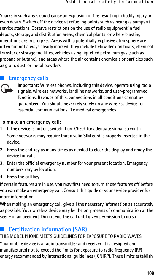 Additional safety information109Sparks in such areas could cause an explosion or fire resulting in bodily injury or even death. Switch off the device at refueling points such as near gas pumps at service stations. Observe restrictions on the use of radio equipment in fuel depots, storage, and distribution areas; chemical plants; or where blasting operations are in progress. Areas with a potentially explosive atmosphere are often but not always clearly marked. They include below deck on boats, chemical transfer or storage facilities, vehicles using liquefied petroleum gas (such as propane or butane), and areas where the air contains chemicals or particles such as grain, dust, or metal powders.■Emergency callsImportant: Wireless phones, including this device, operate using radio signals, wireless networks, landline networks, and user-programmed functions. Because of this, connections in all conditions cannot be guaranteed. You should never rely solely on any wireless device for essential communications like medical emergencies.To make an emergency call:1. If the device is not on, switch it on. Check for adequate signal strength. Some networks may require that a valid SIM card is properly inserted in the device.2. Press the end key as many times as needed to clear the display and ready the device for calls. 3. Enter the official emergency number for your present location. Emergency numbers vary by location.4. Press the call key.If certain features are in use, you may first need to turn those features off before you can make an emergency call. Consult this guide or your service provider for more information.When making an emergency call, give all the necessary information as accurately as possible. Your wireless device may be the only means of communication at the scene of an accident. Do not end the call until given permission to do so.■Certification information (SAR)THIS MODEL PHONE MEETS GUIDELINES FOR EXPOSURE TO RADIO WAVES.Your mobile device is a radio transmitter and receiver. It is designed and manufactured not to exceed the limits for exposure to radio frequency (RF) energy recommended by international guidelines (ICNIRP). These limits establish 