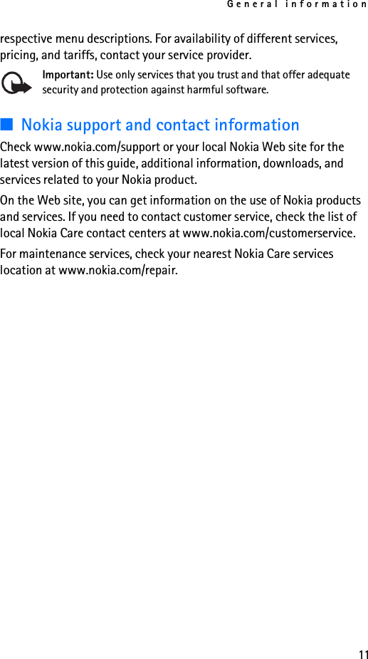 General information11respective menu descriptions. For availability of different services, pricing, and tariffs, contact your service provider.Important: Use only services that you trust and that offer adequate security and protection against harmful software.■Nokia support and contact information Check www.nokia.com/support or your local Nokia Web site for the latest version of this guide, additional information, downloads, and services related to your Nokia product.On the Web site, you can get information on the use of Nokia products and services. If you need to contact customer service, check the list of local Nokia Care contact centers at www.nokia.com/customerservice.For maintenance services, check your nearest Nokia Care services location at www.nokia.com/repair.