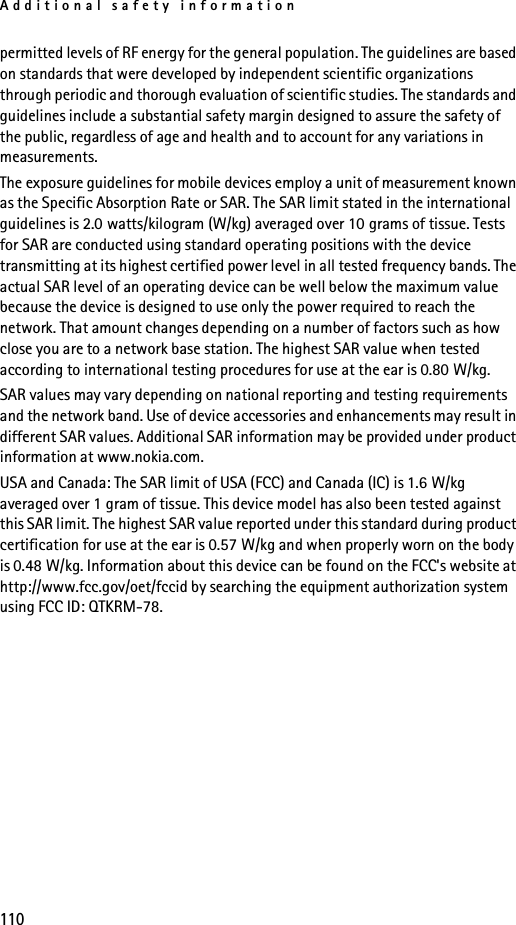 Additional safety information110permitted levels of RF energy for the general population. The guidelines are based on standards that were developed by independent scientific organizations through periodic and thorough evaluation of scientific studies. The standards and guidelines include a substantial safety margin designed to assure the safety of the public, regardless of age and health and to account for any variations in measurements.The exposure guidelines for mobile devices employ a unit of measurement known as the Specific Absorption Rate or SAR. The SAR limit stated in the international guidelines is 2.0 watts/kilogram (W/kg) averaged over 10 grams of tissue. Tests for SAR are conducted using standard operating positions with the device transmitting at its highest certified power level in all tested frequency bands. The actual SAR level of an operating device can be well below the maximum value because the device is designed to use only the power required to reach the network. That amount changes depending on a number of factors such as how close you are to a network base station. The highest SAR value when tested according to international testing procedures for use at the ear is 0.80 W/kg. SAR values may vary depending on national reporting and testing requirements and the network band. Use of device accessories and enhancements may result in different SAR values. Additional SAR information may be provided under product information at www.nokia.com.USA and Canada: The SAR limit of USA (FCC) and Canada (IC) is 1.6 W/kg averaged over 1 gram of tissue. This device model has also been tested against this SAR limit. The highest SAR value reported under this standard during product certification for use at the ear is 0.57 W/kg and when properly worn on the body is 0.48 W/kg. Information about this device can be found on the FCC&apos;s website at http://www.fcc.gov/oet/fccid by searching the equipment authorization system using FCC ID: QTKRM-78.