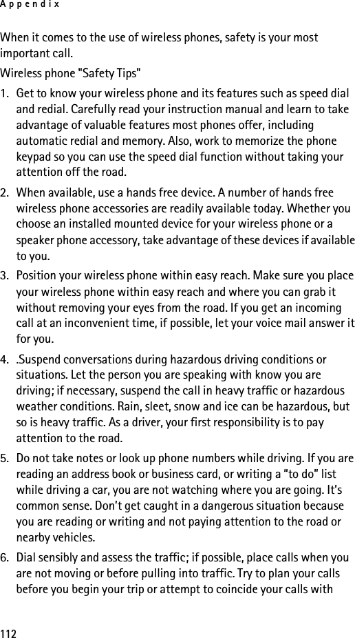 Appendix112When it comes to the use of wireless phones, safety is your most important call.Wireless phone &quot;Safety Tips&quot;1. Get to know your wireless phone and its features such as speed dial and redial. Carefully read your instruction manual and learn to take advantage of valuable features most phones offer, including automatic redial and memory. Also, work to memorize the phone keypad so you can use the speed dial function without taking your attention off the road.2. When available, use a hands free device. A number of hands free wireless phone accessories are readily available today. Whether you choose an installed mounted device for your wireless phone or a speaker phone accessory, take advantage of these devices if available to you.3. Position your wireless phone within easy reach. Make sure you place your wireless phone within easy reach and where you can grab it without removing your eyes from the road. If you get an incoming call at an inconvenient time, if possible, let your voice mail answer it for you.4. .Suspend conversations during hazardous driving conditions or situations. Let the person you are speaking with know you are driving; if necessary, suspend the call in heavy traffic or hazardous weather conditions. Rain, sleet, snow and ice can be hazardous, but so is heavy traffic. As a driver, your first responsibility is to pay attention to the road.5. Do not take notes or look up phone numbers while driving. If you are reading an address book or business card, or writing a “to do” list while driving a car, you are not watching where you are going. It’s common sense. Don’t get caught in a dangerous situation because you are reading or writing and not paying attention to the road or nearby vehicles.6. Dial sensibly and assess the traffic; if possible, place calls when you are not moving or before pulling into traffic. Try to plan your calls before you begin your trip or attempt to coincide your calls with 