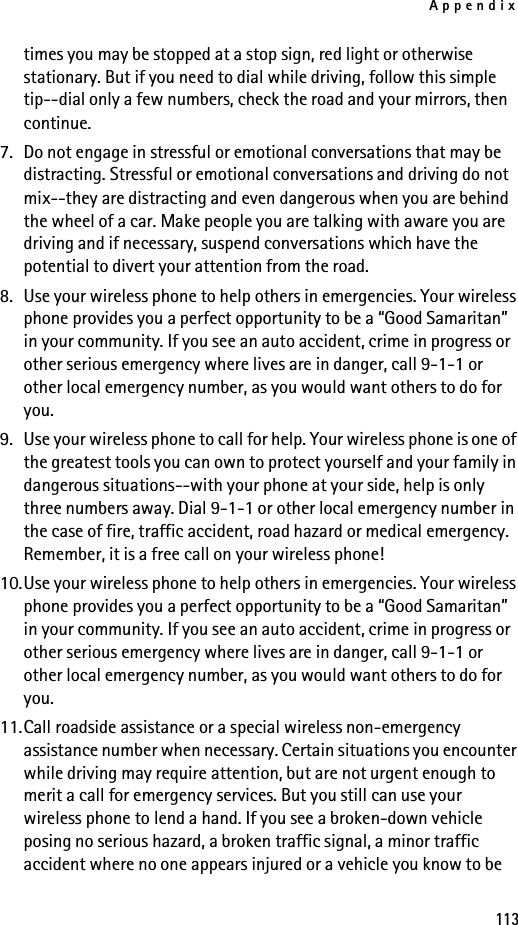 Appendix113times you may be stopped at a stop sign, red light or otherwise stationary. But if you need to dial while driving, follow this simple tip--dial only a few numbers, check the road and your mirrors, then continue.7. Do not engage in stressful or emotional conversations that may be distracting. Stressful or emotional conversations and driving do not mix--they are distracting and even dangerous when you are behind the wheel of a car. Make people you are talking with aware you are driving and if necessary, suspend conversations which have the potential to divert your attention from the road.8. Use your wireless phone to help others in emergencies. Your wireless phone provides you a perfect opportunity to be a “Good Samaritan” in your community. If you see an auto accident, crime in progress or other serious emergency where lives are in danger, call 9-1-1 or other local emergency number, as you would want others to do for you.9. Use your wireless phone to call for help. Your wireless phone is one of the greatest tools you can own to protect yourself and your family in dangerous situations--with your phone at your side, help is only three numbers away. Dial 9-1-1 or other local emergency number in the case of fire, traffic accident, road hazard or medical emergency. Remember, it is a free call on your wireless phone!10.Use your wireless phone to help others in emergencies. Your wireless phone provides you a perfect opportunity to be a “Good Samaritan” in your community. If you see an auto accident, crime in progress or other serious emergency where lives are in danger, call 9-1-1 or other local emergency number, as you would want others to do for you.11.Call roadside assistance or a special wireless non-emergency assistance number when necessary. Certain situations you encounter while driving may require attention, but are not urgent enough to merit a call for emergency services. But you still can use your wireless phone to lend a hand. If you see a broken-down vehicle posing no serious hazard, a broken traffic signal, a minor traffic accident where no one appears injured or a vehicle you know to be 