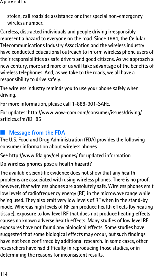 Appendix114stolen, call roadside assistance or other special non-emergency wireless number.Careless, distracted individuals and people driving irresponsibly represent a hazard to everyone on the road. Since 1984, the Cellular Telecommunications Industry Association and the wireless industry have conducted educational outreach to inform wireless phone users of their responsibilities as safe drivers and good citizens. As we approach a new century, more and more of us will take advantage of the benefits of wireless telephones. And, as we take to the roads, we all have a responsibility to drive safely.The wireless industry reminds you to use your phone safely when driving.For more information, please call 1-888-901-SAFE.For updates: http://www.wow-com.com/consumer/issues/driving/articles.cfm?ID=85■Message from the FDAThe U.S. Food and Drug Administration (FDA) provides the following consumer information about wireless phones.See http://www.fda.gov/cellphones/ for updated information.Do wireless phones pose a health hazard?The available scientific evidence does not show that any health problems are associated with using wireless phones. There is no proof, however, that wireless phones are absolutely safe. Wireless phones emit low levels of radiofrequency energy (RF) in the microwave range while being used. They also emit very low levels of RF when in the stand-by mode. Whereas high levels of RF can produce health effects (by heating tissue), exposure to low level RF that does not produce heating effects causes no known adverse health effects. Many studies of low level RF exposures have not found any biological effects. Some studies have suggested that some biological effects may occur, but such findings have not been confirmed by additional research. In some cases, other researchers have had difficulty in reproducing those studies, or in determining the reasons for inconsistent results.