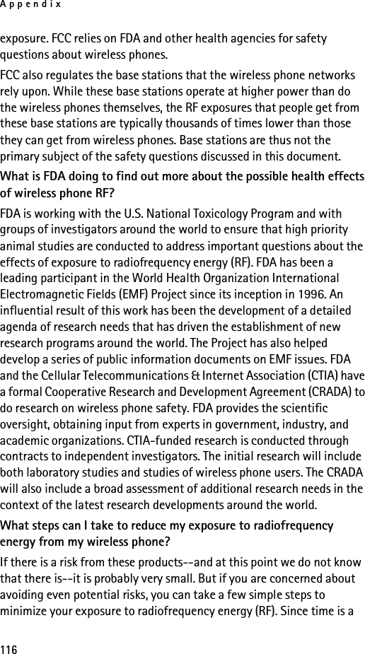 Appendix116exposure. FCC relies on FDA and other health agencies for safety questions about wireless phones.FCC also regulates the base stations that the wireless phone networks rely upon. While these base stations operate at higher power than do the wireless phones themselves, the RF exposures that people get from these base stations are typically thousands of times lower than those they can get from wireless phones. Base stations are thus not the primary subject of the safety questions discussed in this document.What is FDA doing to find out more about the possible health effects of wireless phone RF?FDA is working with the U.S. National Toxicology Program and with groups of investigators around the world to ensure that high priority animal studies are conducted to address important questions about the effects of exposure to radiofrequency energy (RF). FDA has been a leading participant in the World Health Organization International Electromagnetic Fields (EMF) Project since its inception in 1996. An influential result of this work has been the development of a detailed agenda of research needs that has driven the establishment of new research programs around the world. The Project has also helped develop a series of public information documents on EMF issues. FDA and the Cellular Telecommunications &amp; Internet Association (CTIA) have a formal Cooperative Research and Development Agreement (CRADA) to do research on wireless phone safety. FDA provides the scientific oversight, obtaining input from experts in government, industry, and academic organizations. CTIA-funded research is conducted through contracts to independent investigators. The initial research will include both laboratory studies and studies of wireless phone users. The CRADA will also include a broad assessment of additional research needs in the context of the latest research developments around the world.What steps can I take to reduce my exposure to radiofrequency energy from my wireless phone?If there is a risk from these products--and at this point we do not know that there is--it is probably very small. But if you are concerned about avoiding even potential risks, you can take a few simple steps to minimize your exposure to radiofrequency energy (RF). Since time is a 