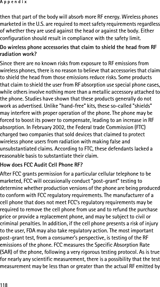 Appendix118then that part of the body will absorb more RF energy. Wireless phones marketed in the U.S. are required to meet safety requirements regardless of whether they are used against the head or against the body. Either configuration should result in compliance with the safety limit.Do wireless phone accessories that claim to shield the head from RF radiation work?Since there are no known risks from exposure to RF emissions from wireless phones, there is no reason to believe that accessories that claim to shield the head from those emissions reduce risks. Some products that claim to shield the user from RF absorption use special phone cases, while others involve nothing more than a metallic accessory attached to the phone. Studies have shown that these products generally do not work as advertised. Unlike &quot;hand-free&quot; kits, these so-called &quot;shields&quot; may interfere with proper operation of the phone. The phone may be forced to boost its power to compensate, leading to an increase in RF absorption. In February 2002, the Federal trade Commission (FTC) charged two companies that sold devices that claimed to protect wireless phone users from radiation with making false and unsubstantiated claims. According to FTC, these defendants lacked a reasonable basis to substantiate their claim.How does FCC Audit Cell Phone RF?After FCC grants permission for a particular cellular telephone to be marketed, FCC will occasionally conduct “post-grant” testing to determine whether production versions of the phone are being produced to conform with FCC regulatory requirements. The manufacturer of a cell phone that does not meet FCC’s regulatory requirements may be required to remove the cell phone from use and to refund the purchase price or provide a replacement phone, and may be subject to civil or criminal penalties. In addition, if the cell phone presents a risk of injury to the user, FDA may also take regulatory action. The most important post-grant test, from a consumer’s perspective, is testing of the RF emissions of the phone. FCC measures the Specific Absorption Rate (SAR) of the phone, following a very rigorous testing protocol. As is true for nearly any scientific measurement, there is a possibility that the test measurement may be less than or greater than the actual RF emitted by 