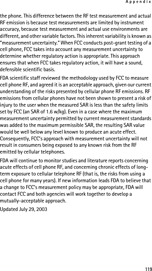 Appendix119the phone. This difference between the RF test measurement and actual RF emission is because test measurements are limited by instrument accuracy, because test measurement and actual use environments are different, and other variable factors. This inherent variability is known as “measurement uncertainty.” When FCC conducts post-grant testing of a cell phone, FCC takes into account any measurement uncertainty to determine whether regulatory action is appropriate. This approach ensures that when FCC takes regulatory action, it will have a sound, defensible scientific basis.FDA scientific staff reviewed the methodology used by FCC to measure cell phone RF, and agreed it is an acceptable approach, given our current understanding of the risks presented by cellular phone RF emissions. RF emissions from cellular phones have not been shown to present a risk of injury to the user when the measured SAR is less than the safety limits set by FCC (an SAR of 1.6 w/kg). Even in a case where the maximum measurement uncertainty permitted by current measurement standards was added to the maximum permissible SAR, the resulting SAR value would be well below any level known to produce an acute effect. Consequently, FCC’s approach with measurement uncertainty will not result in consumers being exposed to any known risk from the RF emitted by cellular telephones.FDA will continue to monitor studies and literature reports concerning acute effects of cell phone RF, and concerning chronic effects of long-term exposure to cellular telephone RF (that is, the risks from using a cell phone for many years). If new information leads FDA to believe that a change to FCC’s measurement policy may be appropriate, FDA will contact FCC and both agencies will work together to develop a mutually-acceptable approach.Updated July 29, 2003