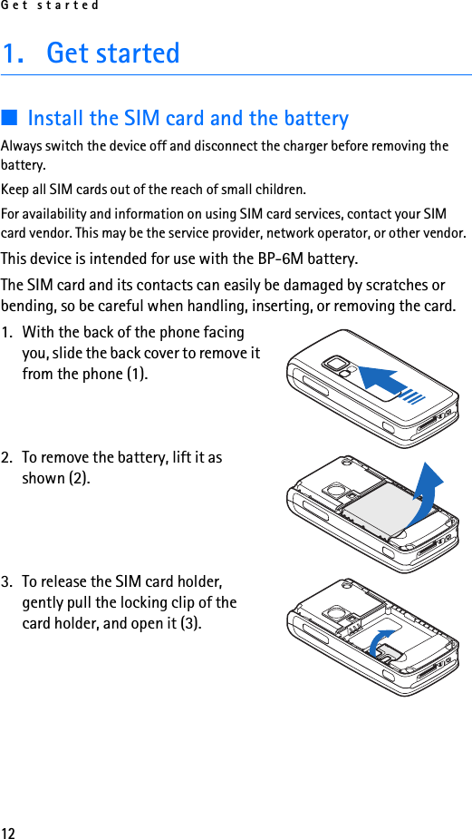 Get started121. Get started■Install the SIM card and the batteryAlways switch the device off and disconnect the charger before removing the battery.Keep all SIM cards out of the reach of small children.For availability and information on using SIM card services, contact your SIM card vendor. This may be the service provider, network operator, or other vendor.This device is intended for use with the BP-6M battery.The SIM card and its contacts can easily be damaged by scratches or bending, so be careful when handling, inserting, or removing the card.1. With the back of the phone facing you, slide the back cover to remove it from the phone (1).2. To remove the battery, lift it as shown (2).3. To release the SIM card holder, gently pull the locking clip of the card holder, and open it (3).