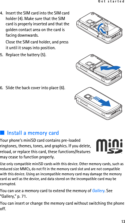 Get started134. Insert the SIM card into the SIM card holder (4). Make sure that the SIM card is properly inserted and that the golden contact area on the card is facing downwards.Close the SIM card holder, and press it until it snaps into position.5. Replace the battery (5).6. Slide the back cover into place (6).■Install a memory cardYour phone’s miniSD card contains pre-loaded ringtones, themes, tones, and graphics. If you delete, reload, or replace this card, these functions/features may cease to function properly.Use only compatible miniSD cards with this device. Other memory cards, such as reduced size MMCs, do not fit in the memory card slot and are not compatible with this device. Using an incompatible memory card may damage the memory card as well as the device, and data stored on the incompatible card may be corrupted.You can use a memory card to extend the memory of Gallery. See “Gallery,” p. 71.You can insert or change the memory card without switching the phone off.