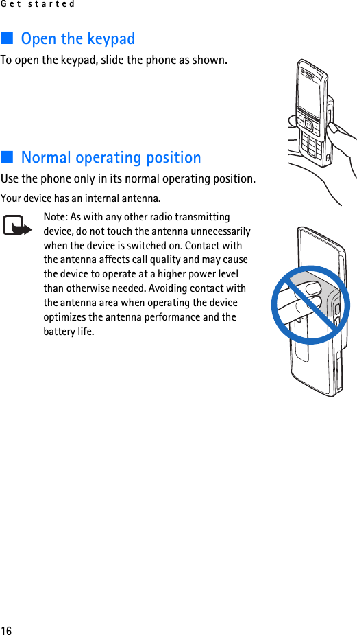 Get started16■Open the keypadTo open the keypad, slide the phone as shown.■Normal operating positionUse the phone only in its normal operating position.Your device has an internal antenna.Note: As with any other radio transmitting device, do not touch the antenna unnecessarily when the device is switched on. Contact with the antenna affects call quality and may cause the device to operate at a higher power level than otherwise needed. Avoiding contact with the antenna area when operating the device optimizes the antenna performance and the battery life.