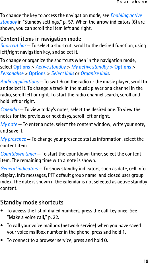 Your phone19To change the key to access the navigation mode, see Enabling active standby in “Standby settings,” p. 57. When the arrow indicators (6) are shown, you can scroll the item left and right.Content items in navigation modeShortcut bar — To select a shortcut, scroll to the desired function, using left/right navigation key, and select it.To change or organize the shortcuts when in the navigation mode, select Options &gt; Active standby &gt; My active standby &gt; Options &gt; Personalise &gt; Options &gt; Select links or Organise links.Audio applications — To switch on the radio or the music player, scroll to and select it. To change a track in the music player or a channel in the radio, scroll left or right. To start the radio channel search, scroll and hold left or right.Calendar — To view today’s notes, select the desired one. To view the notes for the previous or next days, scroll left or right.My note — To enter a note, select the content window, write your note, and save it.My presence — To change your presence status information, select the content item.Countdown timer — To start the countdown timer, select the content item. The remaining time with a note is shown.General indicators — To show standby indicators, such as date, cell info display, info messages, PTT default group name, and closed user group index. The date is shown if the calendar is not selected as active standby content.Standby mode shortcuts• To access the list of dialed numbers, press the call key once. See “Make a voice call,” p. 22.• To call your voice mailbox (network service) when you have saved your voice mailbox number in the phone, press and hold 1.• To connect to a browser service, press and hold 0.