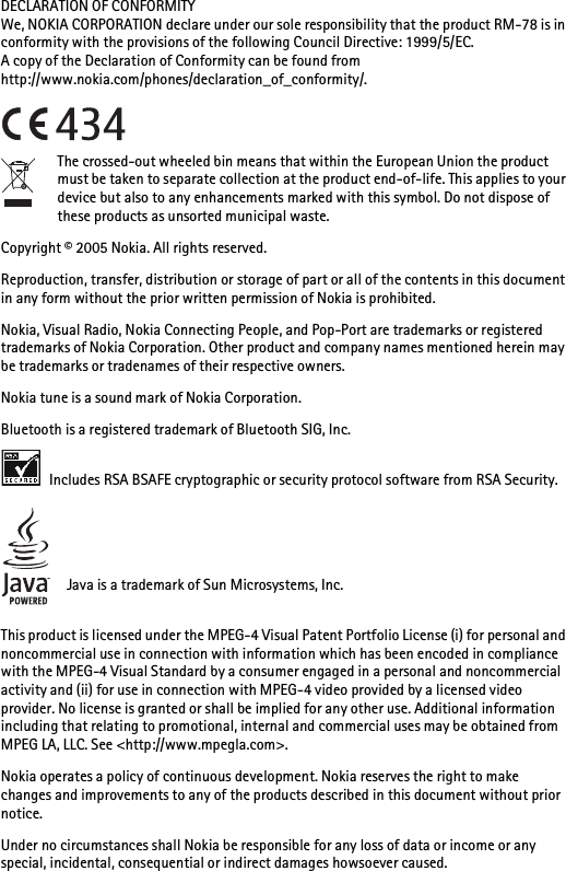 DECLARATION OF CONFORMITYWe, NOKIA CORPORATION declare under our sole responsibility that the product RM-78 is in conformity with the provisions of the following Council Directive: 1999/5/EC.A copy of the Declaration of Conformity can be found from http://www.nokia.com/phones/declaration_of_conformity/.The crossed-out wheeled bin means that within the European Union the product must be taken to separate collection at the product end-of-life. This applies to your device but also to any enhancements marked with this symbol. Do not dispose of these products as unsorted municipal waste.Copyright © 2005 Nokia. All rights reserved.Reproduction, transfer, distribution or storage of part or all of the contents in this document in any form without the prior written permission of Nokia is prohibited.Nokia, Visual Radio, Nokia Connecting People, and Pop-Port are trademarks or registered trademarks of Nokia Corporation. Other product and company names mentioned herein may be trademarks or tradenames of their respective owners.Nokia tune is a sound mark of Nokia Corporation.Bluetooth is a registered trademark of Bluetooth SIG, Inc. Includes RSA BSAFE cryptographic or security protocol software from RSA Security.Java is a trademark of Sun Microsystems, Inc.This product is licensed under the MPEG-4 Visual Patent Portfolio License (i) for personal and noncommercial use in connection with information which has been encoded in compliance with the MPEG-4 Visual Standard by a consumer engaged in a personal and noncommercial activity and (ii) for use in connection with MPEG-4 video provided by a licensed video provider. No license is granted or shall be implied for any other use. Additional information including that relating to promotional, internal and commercial uses may be obtained from MPEG LA, LLC. See &lt;http://www.mpegla.com&gt;.Nokia operates a policy of continuous development. Nokia reserves the right to make changes and improvements to any of the products described in this document without prior notice.Under no circumstances shall Nokia be responsible for any loss of data or income or any special, incidental, consequential or indirect damages howsoever caused.