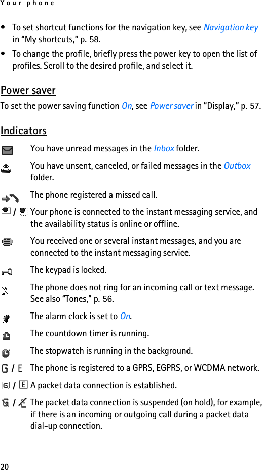 Your phone20• To set shortcut functions for the navigation key, see Navigation key in “My shortcuts,” p. 58.• To change the profile, briefly press the power key to open the list of profiles. Scroll to the desired profile, and select it.Power saverTo set the power saving function On, see Power saver in “Display,” p. 57.IndicatorsYou have unread messages in the Inbox folder.You have unsent, canceled, or failed messages in the Outbox folder.The phone registered a missed call. /  Your phone is connected to the instant messaging service, and the availability status is online or offline.You received one or several instant messages, and you are connected to the instant messaging service.The keypad is locked.The phone does not ring for an incoming call or text message. See also “Tones,” p. 56.The alarm clock is set to On.The countdown timer is running.The stopwatch is running in the background. /  The phone is registered to a GPRS, EGPRS, or WCDMA network. /  A packet data connection is established. /  The packet data connection is suspended (on hold), for example, if there is an incoming or outgoing call during a packet data dial-up connection.