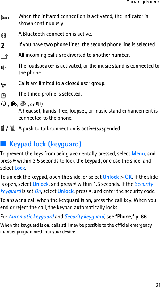 Your phone21When the infrared connection is activated, the indicator is shown continuously.A Bluetooth connection is active.If you have two phone lines, the second phone line is selected.All incoming calls are diverted to another number.The loudspeaker is activated, or the music stand is connected to the phone.Calls are limited to a closed user group.The timed profile is selected., ,  , or A headset, hands-free, loopset, or music stand enhancement is connected to the phone. /  A push to talk connection is active/suspended.■Keypad lock (keyguard)To prevent the keys from being accidentally pressed, select Menu, and press * within 3.5 seconds to lock the keypad; or close the slide, and select Lock.To unlock the keypad, open the slide, or select Unlock &gt; OK. If the slide is open, select Unlock, and press * within 1.5 seconds. If the Security keyguard is set On, select Unlock, press *, and enter the security code. To answer a call when the keyguard is on, press the call key. When you end or reject the call, the keypad automatically locks.For Automatic keyguard and Security keyguard, see “Phone,” p. 66.When the keyguard is on, calls still may be possible to the official emergency number programmed into your device.