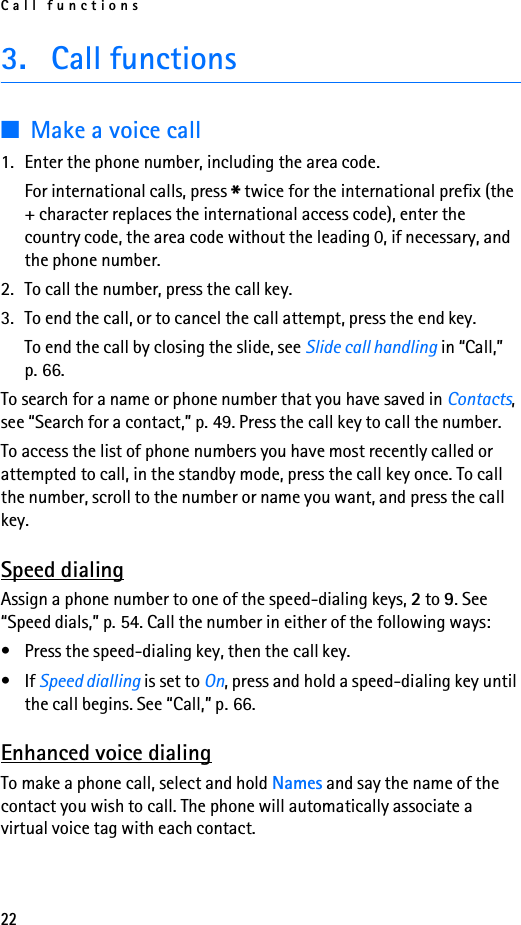 Call functions223. Call functions■Make a voice call1. Enter the phone number, including the area code.For international calls, press * twice for the international prefix (the + character replaces the international access code), enter the country code, the area code without the leading 0, if necessary, and the phone number.2. To call the number, press the call key.3. To end the call, or to cancel the call attempt, press the end key.To end the call by closing the slide, see Slide call handling in “Call,” p. 66.To search for a name or phone number that you have saved in Contacts, see “Search for a contact,” p. 49. Press the call key to call the number.To access the list of phone numbers you have most recently called or attempted to call, in the standby mode, press the call key once. To call the number, scroll to the number or name you want, and press the call key.Speed dialingAssign a phone number to one of the speed-dialing keys, 2 to 9. See “Speed dials,” p. 54. Call the number in either of the following ways:• Press the speed-dialing key, then the call key.•If Speed dialling is set to On, press and hold a speed-dialing key until the call begins. See “Call,” p. 66.Enhanced voice dialingTo make a phone call, select and hold Names and say the name of the contact you wish to call. The phone will automatically associate a virtual voice tag with each contact.