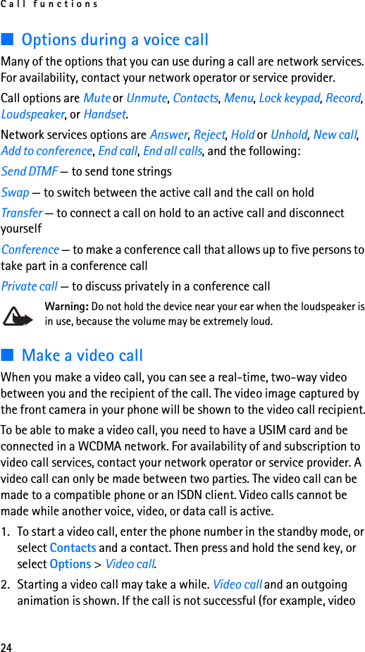 Call functions24■Options during a voice callMany of the options that you can use during a call are network services. For availability, contact your network operator or service provider.Call options are Mute or Unmute, Contacts, Menu, Lock keypad, Record, Loudspeaker, or Handset.Network services options are Answer, Reject, Hold or Unhold, New call, Add to conference, End call, End all calls, and the following:Send DTMF — to send tone stringsSwap — to switch between the active call and the call on holdTransfer — to connect a call on hold to an active call and disconnect yourselfConference — to make a conference call that allows up to five persons to take part in a conference callPrivate call — to discuss privately in a conference callWarning: Do not hold the device near your ear when the loudspeaker is in use, because the volume may be extremely loud. ■Make a video callWhen you make a video call, you can see a real-time, two-way video between you and the recipient of the call. The video image captured by the front camera in your phone will be shown to the video call recipient.To be able to make a video call, you need to have a USIM card and be connected in a WCDMA network. For availability of and subscription to video call services, contact your network operator or service provider. A video call can only be made between two parties. The video call can be made to a compatible phone or an ISDN client. Video calls cannot be made while another voice, video, or data call is active.1. To start a video call, enter the phone number in the standby mode, or select Contacts and a contact. Then press and hold the send key, or select Options &gt; Video call.2. Starting a video call may take a while. Video call and an outgoing animation is shown. If the call is not successful (for example, video 