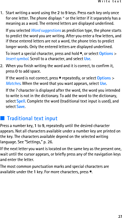 Write text271. Start writing a word using the 2 to 9 keys. Press each key only once for one letter. The phone displays * or the letter if it separately has a meaning as a word. The entered letters are displayed underlined.If you selected Word suggestions as prediction type, the phone starts to predict the word you are writing. After you enter a few letters, and if these entered letters are not a word, the phone tries to predict longer words. Only the entered letters are displayed underlined.To insert a special character, press and hold *, or select Options &gt; Insert symbol. Scroll to a character, and select Use.2. When you finish writing the word and it is correct, to confirm it, press 0 to add space.If the word is not correct, press * repeatedly, or select Options &gt; Matches. When the word that you want appears, select Use.If the ? character is displayed after the word, the word you intended to write is not in the dictionary. To add the word to the dictionary, select Spell. Complete the word (traditional text input is used), and select Save.■Traditional text inputPress a number key, 1 to 9, repeatedly until the desired character appears. Not all characters available under a number key are printed on the key. The characters available depend on the selected writing language. See “Settings,” p. 26.If the next letter you want is located on the same key as the present one, wait until the cursor appears, or briefly press any of the navigation keys and enter the letter.The most common punctuation marks and special characters are available under the 1 key. For more characters, press *.