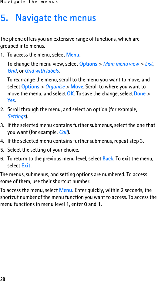 Navigate the menus285. Navigate the menusThe phone offers you an extensive range of functions, which are grouped into menus.1. To access the menu, select Menu.To change the menu view, select Options &gt; Main menu view &gt; List, Grid, or Grid with labels.To rearrange the menu, scroll to the menu you want to move, and select Options &gt; Organise &gt; Move. Scroll to where you want to move the menu, and select OK. To save the change, select Done &gt; Yes.2. Scroll through the menu, and select an option (for example, Settings).3. If the selected menu contains further submenus, select the one that you want (for example, Call).4. If the selected menu contains further submenus, repeat step 3.5. Select the setting of your choice.6. To return to the previous menu level, select Back. To exit the menu, select Exit.The menus, submenus, and setting options are numbered. To access some of them, use their shortcut number. To access the menu, select Menu. Enter quickly, within 2 seconds, the shortcut number of the menu function you want to access. To access the menu functions in menu level 1, enter 0 and 1.