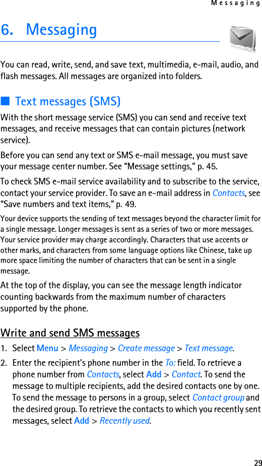 Messaging296. MessagingYou can read, write, send, and save text, multimedia, e-mail, audio, and flash messages. All messages are organized into folders.■Text messages (SMS)With the short message service (SMS) you can send and receive text messages, and receive messages that can contain pictures (network service).Before you can send any text or SMS e-mail message, you must save your message center number. See “Message settings,” p. 45.To check SMS e-mail service availability and to subscribe to the service, contact your service provider. To save an e-mail address in Contacts, see “Save numbers and text items,” p. 49.Your device supports the sending of text messages beyond the character limit for a single message. Longer messages is sent as a series of two or more messages. Your service provider may charge accordingly. Characters that use accents or other marks, and characters from some language options like Chinese, take up more space limiting the number of characters that can be sent in a single message. At the top of the display, you can see the message length indicator counting backwards from the maximum number of characters supported by the phone. Write and send SMS messages1. Select Menu &gt; Messaging &gt; Create message &gt; Text message.2. Enter the recipient’s phone number in the To: field. To retrieve a phone number from Contacts, select Add &gt; Contact. To send the message to multiple recipients, add the desired contacts one by one. To send the message to persons in a group, select Contact group and the desired group. To retrieve the contacts to which you recently sent messages, select Add &gt; Recently used.