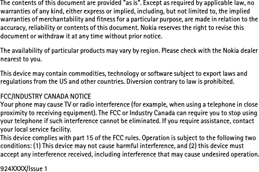 The contents of this document are provided &quot;as is&quot;. Except as required by applicable law, no warranties of any kind, either express or implied, including, but not limited to, the implied warranties of merchantability and fitness for a particular purpose, are made in relation to the accuracy, reliability or contents of this document. Nokia reserves the right to revise this document or withdraw it at any time without prior notice.The availability of particular products may vary by region. Please check with the Nokia dealer nearest to you.This device may contain commodities, technology or software subject to export laws and regulations from the US and other countries. Diversion contrary to law is prohibited.FCC/INDUSTRY CANADA NOTICEYour phone may cause TV or radio interference (for example, when using a telephone in close proximity to receiving equipment). The FCC or Industry Canada can require you to stop using your telephone if such interference cannot be eliminated. If you require assistance, contact your local service facility. This device complies with part 15 of the FCC rules. Operation is subject to the following two conditions: (1) This device may not cause harmful interference, and (2) this device must accept any interference received, including interference that may cause undesired operation.924XXXX/Issue 1