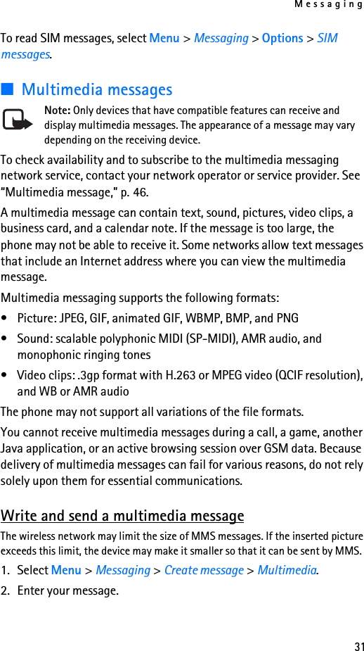 Messaging31To read SIM messages, select Menu &gt; Messaging &gt; Options &gt; SIM messages.■Multimedia messagesNote: Only devices that have compatible features can receive and display multimedia messages. The appearance of a message may vary depending on the receiving device.To check availability and to subscribe to the multimedia messaging network service, contact your network operator or service provider. See “Multimedia message,” p. 46.A multimedia message can contain text, sound, pictures, video clips, a business card, and a calendar note. If the message is too large, the phone may not be able to receive it. Some networks allow text messages that include an Internet address where you can view the multimedia message.Multimedia messaging supports the following formats:• Picture: JPEG, GIF, animated GIF, WBMP, BMP, and PNG• Sound: scalable polyphonic MIDI (SP-MIDI), AMR audio, and monophonic ringing tones• Video clips: .3gp format with H.263 or MPEG video (QCIF resolution), and WB or AMR audioThe phone may not support all variations of the file formats.You cannot receive multimedia messages during a call, a game, another Java application, or an active browsing session over GSM data. Because delivery of multimedia messages can fail for various reasons, do not rely solely upon them for essential communications.Write and send a multimedia messageThe wireless network may limit the size of MMS messages. If the inserted picture exceeds this limit, the device may make it smaller so that it can be sent by MMS.1. Select Menu &gt; Messaging &gt; Create message &gt; Multimedia.2. Enter your message.