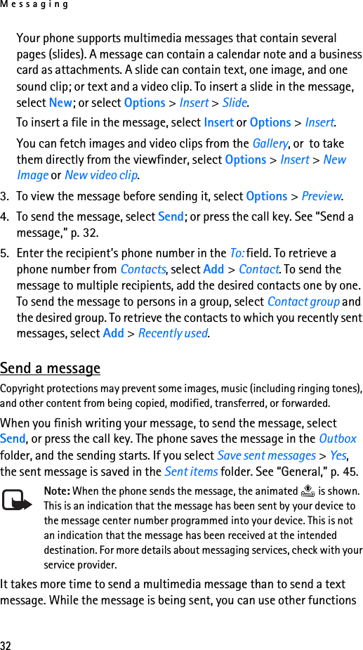 Messaging32Your phone supports multimedia messages that contain several pages (slides). A message can contain a calendar note and a business card as attachments. A slide can contain text, one image, and one sound clip; or text and a video clip. To insert a slide in the message, select New; or select Options &gt; Insert &gt; Slide.To insert a file in the message, select Insert or Options &gt; Insert.You can fetch images and video clips from the Gallery, or  to take them directly from the viewfinder, select Options &gt; Insert &gt; New Image or New video clip.3. To view the message before sending it, select Options &gt; Preview.4. To send the message, select Send; or press the call key. See “Send a message,” p. 32.5. Enter the recipient’s phone number in the To: field. To retrieve a phone number from Contacts, select Add &gt; Contact. To send the message to multiple recipients, add the desired contacts one by one. To send the message to persons in a group, select Contact group and the desired group. To retrieve the contacts to which you recently sent messages, select Add &gt; Recently used.Send a messageCopyright protections may prevent some images, music (including ringing tones), and other content from being copied, modified, transferred, or forwarded.When you finish writing your message, to send the message, select Send, or press the call key. The phone saves the message in the Outbox folder, and the sending starts. If you select Save sent messages &gt; Yes, the sent message is saved in the Sent items folder. See “General,” p. 45.Note: When the phone sends the message, the animated   is shown. This is an indication that the message has been sent by your device to the message center number programmed into your device. This is not an indication that the message has been received at the intended destination. For more details about messaging services, check with your service provider.It takes more time to send a multimedia message than to send a text message. While the message is being sent, you can use other functions 