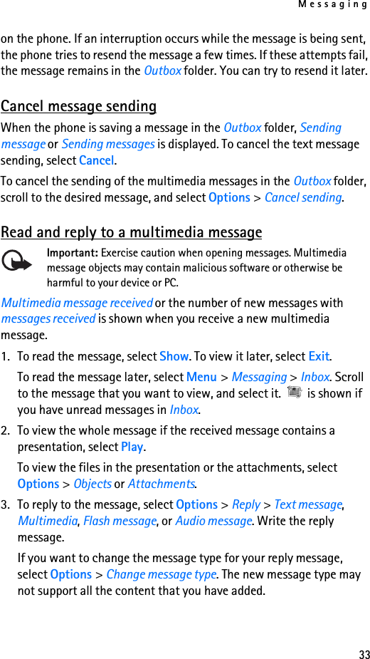 Messaging33on the phone. If an interruption occurs while the message is being sent, the phone tries to resend the message a few times. If these attempts fail, the message remains in the Outbox folder. You can try to resend it later.Cancel message sendingWhen the phone is saving a message in the Outbox folder, Sending message or Sending messages is displayed. To cancel the text message sending, select Cancel.To cancel the sending of the multimedia messages in the Outbox folder, scroll to the desired message, and select Options &gt; Cancel sending.Read and reply to a multimedia messageImportant: Exercise caution when opening messages. Multimedia message objects may contain malicious software or otherwise be harmful to your device or PC. Multimedia message received or the number of new messages with  messages received is shown when you receive a new multimedia message.1. To read the message, select Show. To view it later, select Exit.To read the message later, select Menu &gt; Messaging &gt; Inbox. Scroll to the message that you want to view, and select it.   is shown if you have unread messages in Inbox.2. To view the whole message if the received message contains a presentation, select Play.To view the files in the presentation or the attachments, select Options &gt; Objects or Attachments.3. To reply to the message, select Options &gt; Reply &gt; Text message, Multimedia, Flash message, or Audio message. Write the reply message.If you want to change the message type for your reply message, select Options &gt; Change message type. The new message type may not support all the content that you have added.