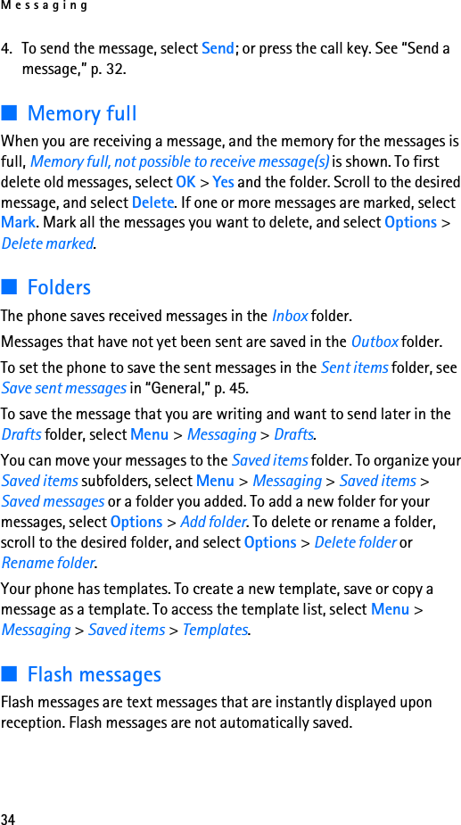 Messaging344. To send the message, select Send; or press the call key. See “Send a message,” p. 32.■Memory fullWhen you are receiving a message, and the memory for the messages is full, Memory full, not possible to receive message(s) is shown. To first delete old messages, select OK &gt; Yes and the folder. Scroll to the desired message, and select Delete. If one or more messages are marked, select Mark. Mark all the messages you want to delete, and select Options &gt; Delete marked.■FoldersThe phone saves received messages in the Inbox folder.Messages that have not yet been sent are saved in the Outbox folder.To set the phone to save the sent messages in the Sent items folder, see Save sent messages in “General,” p. 45.To save the message that you are writing and want to send later in the Drafts folder, select Menu &gt; Messaging &gt; Drafts.You can move your messages to the Saved items folder. To organize your Saved items subfolders, select Menu &gt; Messaging &gt; Saved items &gt; Saved messages or a folder you added. To add a new folder for your messages, select Options &gt; Add folder. To delete or rename a folder, scroll to the desired folder, and select Options &gt; Delete folder or Rename folder.Your phone has templates. To create a new template, save or copy a message as a template. To access the template list, select Menu &gt; Messaging &gt; Saved items &gt; Templates.■Flash messagesFlash messages are text messages that are instantly displayed upon reception. Flash messages are not automatically saved.