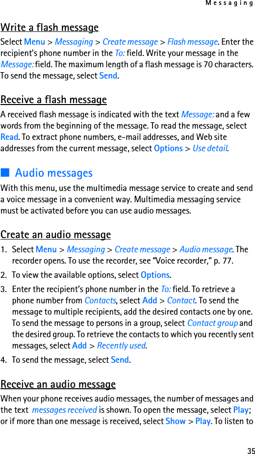 Messaging35Write a flash messageSelect Menu &gt; Messaging &gt; Create message &gt; Flash message. Enter the recipient’s phone number in the To: field. Write your message in the Message: field. The maximum length of a flash message is 70 characters. To send the message, select Send.Receive a flash messageA received flash message is indicated with the text Message: and a few words from the beginning of the message. To read the message, select Read. To extract phone numbers, e-mail addresses, and Web site addresses from the current message, select Options &gt; Use detail.■Audio messagesWith this menu, use the multimedia message service to create and send a voice message in a convenient way. Multimedia messaging service must be activated before you can use audio messages.Create an audio message1. Select Menu &gt; Messaging &gt; Create message &gt; Audio message. The recorder opens. To use the recorder, see “Voice recorder,” p. 77.2. To view the available options, select Options.3. Enter the recipient’s phone number in the To: field. To retrieve a phone number from Contacts, select Add &gt; Contact. To send the message to multiple recipients, add the desired contacts one by one. To send the message to persons in a group, select Contact group and the desired group. To retrieve the contacts to which you recently sent messages, select Add &gt; Recently used.4. To send the message, select Send.Receive an audio messageWhen your phone receives audio messages, the number of messages and the text  messages received is shown. To open the message, select Play; or if more than one message is received, select Show &gt; Play. To listen to 