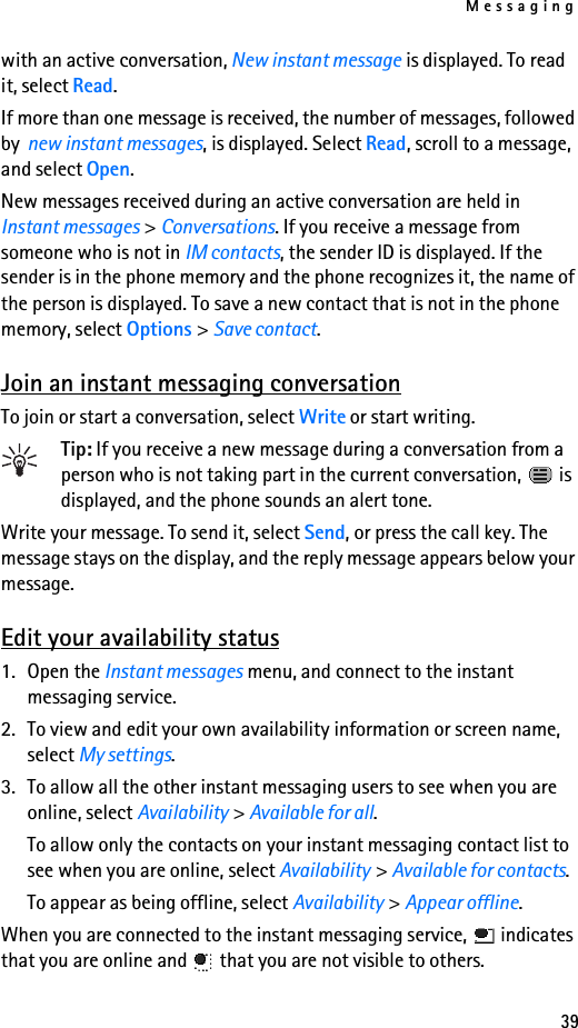 Messaging39with an active conversation, New instant message is displayed. To read it, select Read.If more than one message is received, the number of messages, followed by  new instant messages, is displayed. Select Read, scroll to a message, and select Open.New messages received during an active conversation are held in Instant messages &gt; Conversations. If you receive a message from someone who is not in IM contacts, the sender ID is displayed. If the sender is in the phone memory and the phone recognizes it, the name of the person is displayed. To save a new contact that is not in the phone memory, select Options &gt; Save contact.Join an instant messaging conversationTo join or start a conversation, select Write or start writing.Tip: If you receive a new message during a conversation from a person who is not taking part in the current conversation,   is displayed, and the phone sounds an alert tone.Write your message. To send it, select Send, or press the call key. The message stays on the display, and the reply message appears below your message.Edit your availability status1. Open the Instant messages menu, and connect to the instant messaging service.2. To view and edit your own availability information or screen name, select My settings.3. To allow all the other instant messaging users to see when you are online, select Availability &gt; Available for all.To allow only the contacts on your instant messaging contact list to see when you are online, select Availability &gt; Available for contacts.To appear as being offline, select Availability &gt; Appear offline.When you are connected to the instant messaging service,   indicates that you are online and   that you are not visible to others.