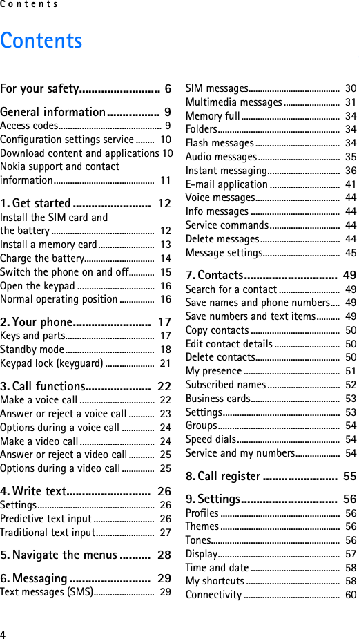 Contents4ContentsFor your safety.......................... 6General information................. 9Access codes............................................ 9Configuration settings service ........  10Download content and applications 10Nokia support and contact information...........................................  111. Get started .........................  12Install the SIM card and the battery ............................................  12Install a memory card........................  13Charge the battery..............................  14Switch the phone on and off...........  15Open the keypad .................................  16Normal operating position ...............  162. Your phone.........................  17Keys and parts......................................  17Standby mode......................................  18Keypad lock (keyguard) .....................  213. Call functions.....................  22Make a voice call ................................  22Answer or reject a voice call ...........  23Options during a voice call ..............  24Make a video call ................................  24Answer or reject a video call ...........  25Options during a video call ..............  254. Write text...........................  26Settings..................................................  26Predictive text input ..........................  26Traditional text input.........................  275. Navigate the menus ..........  286. Messaging ..........................  29Text messages (SMS)..........................  29SIM messages.......................................  30Multimedia messages........................  31Memory full..........................................  34Folders....................................................  34Flash messages ....................................  34Audio messages ...................................  35Instant messaging...............................  36E-mail application ..............................  41Voice messages....................................  44Info messages ......................................  44Service commands..............................  44Delete messages..................................  44Message settings.................................  457. Contacts..............................  49Search for a contact ..........................  49Save names and phone numbers....  49Save numbers and text items..........  49Copy contacts ......................................  50Edit contact details ............................  50Delete contacts....................................  50My presence .........................................  51Subscribed names ...............................  52Business cards......................................  53Settings..................................................  53Groups....................................................  54Speed dials............................................  54Service and my numbers...................  548. Call register ........................ 559. Settings............................... 56Profiles ...................................................  56Themes ...................................................  56Tones.......................................................  56Display....................................................  57Time and date ......................................  58My shortcuts ........................................  58Connectivity .........................................  60