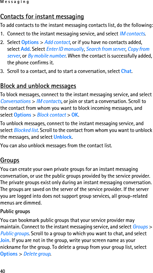 Messaging40Contacts for instant messagingTo add contacts to the instant messaging contacts list, do the following:1. Connect to the instant messaging service, and select IM contacts.2. Select Options &gt; Add contact, or if you have no contacts added, select Add. Select Enter ID manually, Search from server, Copy from server, or By mobile number. When the contact is successfully added, the phone confirms it.3. Scroll to a contact, and to start a conversation, select Chat.Block and unblock messagesTo block messages, connect to the instant messaging service, and select Conversations &gt; IM contacts, or join or start a conversation. Scroll to the contact from whom you want to block incoming messages, and select Options &gt; Block contact &gt; OK.To unblock messages, connect to the instant messaging service, and select Blocked list. Scroll to the contact from whom you want to unblock the messages, and select Unblock.You can also unblock messages from the contact list.GroupsYou can create your own private groups for an instant messaging conversation, or use the public groups provided by the service provider. The private groups exist only during an instant messaging conversation. The groups are saved on the server of the service provider. If the server you are logged into does not support group services, all group-related menus are dimmed.Public groupsYou can bookmark public groups that your service provider may maintain. Connect to the instant messaging service, and select Groups &gt; Public groups. Scroll to a group to which you want to chat, and select Join. If you are not in the group, write your screen name as your nickname for the group. To delete a group from your group list, select Options &gt; Delete group.