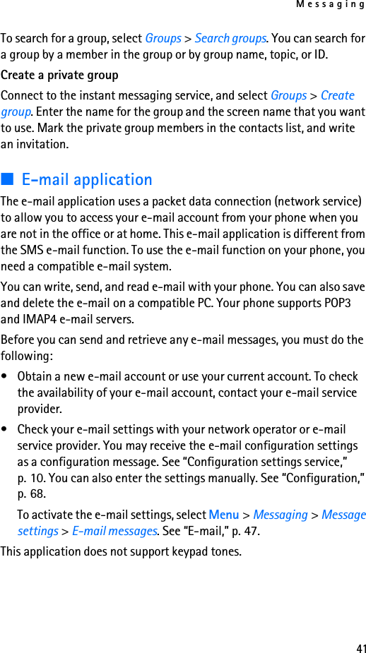 Messaging41To search for a group, select Groups &gt; Search groups. You can search for a group by a member in the group or by group name, topic, or ID.Create a private groupConnect to the instant messaging service, and select Groups &gt; Create group. Enter the name for the group and the screen name that you want to use. Mark the private group members in the contacts list, and write an invitation.■E-mail applicationThe e-mail application uses a packet data connection (network service) to allow you to access your e-mail account from your phone when you are not in the office or at home. This e-mail application is different from the SMS e-mail function. To use the e-mail function on your phone, you need a compatible e-mail system.You can write, send, and read e-mail with your phone. You can also save and delete the e-mail on a compatible PC. Your phone supports POP3 and IMAP4 e-mail servers.Before you can send and retrieve any e-mail messages, you must do the following: • Obtain a new e-mail account or use your current account. To check the availability of your e-mail account, contact your e-mail service provider. • Check your e-mail settings with your network operator or e-mail service provider. You may receive the e-mail configuration settings as a configuration message. See “Configuration settings service,” p. 10. You can also enter the settings manually. See “Configuration,” p. 68.To activate the e-mail settings, select Menu &gt; Messaging &gt; Message settings &gt; E-mail messages. See “E-mail,” p. 47.This application does not support keypad tones.