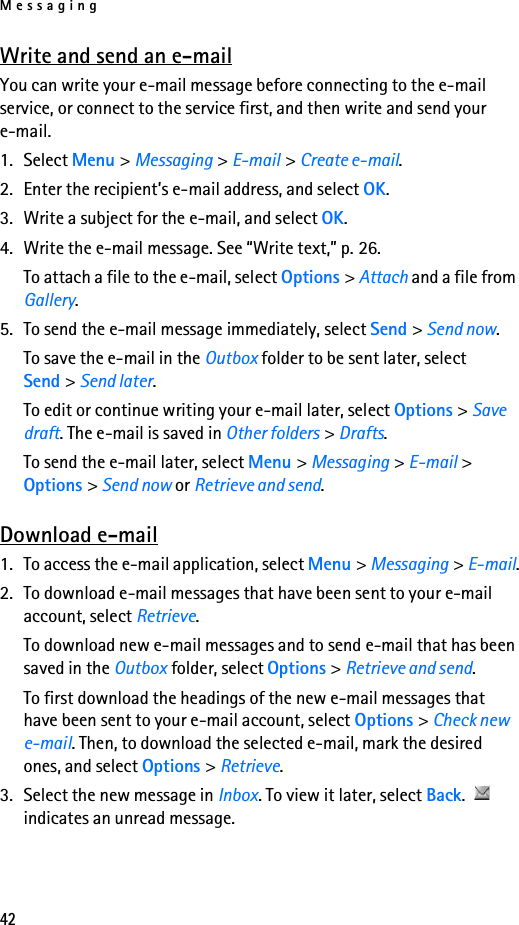 Messaging42Write and send an e-mailYou can write your e-mail message before connecting to the e-mail service, or connect to the service first, and then write and send your e-mail.1. Select Menu &gt; Messaging &gt; E-mail &gt; Create e-mail.2. Enter the recipient’s e-mail address, and select OK.3. Write a subject for the e-mail, and select OK.4. Write the e-mail message. See “Write text,” p. 26.To attach a file to the e-mail, select Options &gt; Attach and a file from Gallery.5. To send the e-mail message immediately, select Send &gt; Send now. To save the e-mail in the Outbox folder to be sent later, select Send &gt; Send later.To edit or continue writing your e-mail later, select Options &gt; Save draft. The e-mail is saved in Other folders &gt; Drafts.To send the e-mail later, select Menu &gt; Messaging &gt; E-mail &gt; Options &gt; Send now or Retrieve and send.Download e-mail1. To access the e-mail application, select Menu &gt; Messaging &gt; E-mail.2. To download e-mail messages that have been sent to your e-mail account, select Retrieve.To download new e-mail messages and to send e-mail that has been saved in the Outbox folder, select Options &gt; Retrieve and send.To first download the headings of the new e-mail messages that have been sent to your e-mail account, select Options &gt; Check new e-mail. Then, to download the selected e-mail, mark the desired ones, and select Options &gt; Retrieve.3. Select the new message in Inbox. To view it later, select Back.  indicates an unread message.